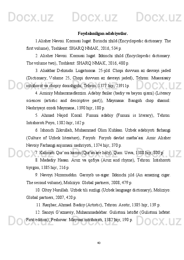 Foydalanilgan adabiyotlar.
1.Alisher Navoii. Komusii lugat. Birinchi zhild (Encyclopedic dictionary. The
first volume), Toshkent: SHARQ NMAK, 2016, 534 p. 
2.   Alisher   Navoii.   Komusii   lugat.   Ikkinchi   zhild   (Encyclopedic   dictionary.
The volume two), Toshkent: SHARQ NMAK, 2016, 480 p. 
3.   Aliakbar   Dehxudo.   Lugatnoma.   25-jild.   Chopi   duvvum   az   davrayi   jaded
(Dictionary,   Volume   25,   Chopi   duvvum   az   davrayi   jaded),   Tehron:   Muassisaiy
intishorot va chopiy donishgohi, Tehron. 1377 hijr, 23911p. 
4. Aminiy Muhammadkozim. Adabiy fanlar (badiy va bayon qismi) (Literary
sciences   (artistic   and   descriptive   part)),   Maymana:   Bangoh   chop   shamol:
Nashriyayi ozodi Maymana, 1390 hijr, 180 p. 
5.   Ahmad   Najod   Komil.   Fununi   adabiy   (Fununi   is   literary),   Tehron:
Intishoroti Poyo, 1382-hijr, 162 p. 
6.   Ishonch   Zikrullah,   Muhammad   Olim   Kuhkan.   Uzbek   adabiyoti   farhangi
(Culture   of   Uzbek   literature),   Foryob:   Foryob   davlat   matba’asi:   Amir   Alisher
Navoiy Farhangi anjumani nashriyoti, 1374 hijr, 370 p. 
7. Kalimoti Qur’oni karim (Qur'an are holy), Qum: Usva, 1388 hijr, 800 p. 
8.   Madadiy   Hasan.   Aruz   va   qofiya   (Aruz   and   rhyme),   Tehron:   Intishoroti
tiyrgon, 1385 hijr, 216 p. 
9.   Navoyi   Nizomuddin.   Garoyib   us-sigar.   Ikkinchi   jild   (An   amazing   cigar.
The second volume), Moliziyo: Global partners, 2008, 479 p.
10. Oltoy Nurullah. Uzbek tili suzligi (Uzbek language dictionary), Moliziyo:
Global partners, 2007, 420 p.
 11. Ranjbar, Ahmad. Badiiy (Artistic), Tehron: Asotir, 1385 hijr, 139 p. 
12.   Sanoyi   G‘aznaviy,   Muhammadakbar.   Gulistoni   latofat   (Gulistoni   lafatat.
First edition), Peshovar: Mayvan intishoroti, 1382 hijr, 190 p. 
40 