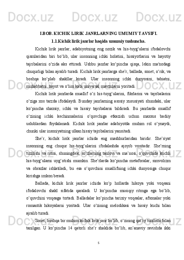 I.BOB.   KICHIK LIRIK JANRLARNING UMUMIY TAVSIFI.
1.1.Kichik lirik janrlar haqida umumiy tushuncha.
Kichik   lirik   janrlar,   adabiyotning   eng   nozik   va   his-tuyg‘ularni   ifodalovchi
qismlaridan   biri   bo‘lib,   ular   insonning   ichki   holatini,   hissiyotlarini   va   hayotiy
tajribalarini   o‘zida   aks   ettiradi.   Ushbu   janrlar   ko‘pincha   qisqa,   lekin   ma'nodagi
chuqurligi bilan ajralib turadi. Kichik lirik janrlarga she’r, ballada, sonet, o‘rik, va
boshqa   ko‘plab   shakllar   kiradi.   Ular   insonning   ichki   dunyosini,   tabiatni,
muhabbatni, hayot va o‘lim kabi universal mavzularni yoritadi.
Kichik   lirik   janrlarda   muallif   o‘z   his-tuyg‘ularini,   fikrlarini   va   tajribalarini
o‘ziga   xos   tarzda   ifodalaydi.   Bunday   janrlarning   asosiy   xususiyati   shundaki,   ular
ko‘pincha   shaxsiy,   ichki   va   hissiy   tajribalarni   bildiradi.   Bu   janrlarda   muallif
o‘zining   ichki   kechinmalarini   o‘quvchiga   etkazish   uchun   maxsus   badiiy
uslublardan   foydalanadi.   Kichik   lirik   janrlar   adabiyotda   muhim   rol   o‘ynaydi,
chunki ular insoniyatning ulkan hissiy tajribalarini yansitadi.
She’r,   kichik   lirik   janrlar   ichida   eng   mashhurlaridan   biridir.   She’riyat
insonning   eng   chuqur   his-tuyg‘ularini   ifodalashda   ajoyib   vositadir.   She’rning
tuzilishi   va   ritmi,   shuningdek,   so‘zlarning   tanlovi   va   ma’nosi,   o‘quvchida   kuchli
his-tuyg‘ularni   uyg‘otishi   mumkin.   She’rlarda   ko‘pincha   metaforalar,   simvolizm
va   obrazlar   ishlatiladi,   bu   esa   o‘quvchini   muallifning   ichki   dunyosiga   chuqur
kirishga imkon beradi.
Ballada,   kichik   lirik   janrlar   ichida   ko‘p   hollarda   hikoya   yoki   voqeani
ifodalovchi   shakl   sifatida   qaraladi.   U   ko‘pincha   musiqiy   ritmga   ega   bo‘lib,
o‘quvchini   voqeaga   tortadi.   Balladalar   ko‘pincha   tarixiy   voqealar,   afsonalar   yoki
romantik   hikoyalarni   yoritadi.   Ular   o‘zining   melodikasi   va   hissiy   kuchi   bilan
ajralib turadi.
Sonet, boshqa bir muhim kichik lirik janr bo‘lib, o‘zining qat’iy tuzilishi bilan
tanilgan.   U   ko‘pincha   14   qatorli   she’r   shaklida   bo‘lib,   an’anaviy   ravishda   ikki
5 