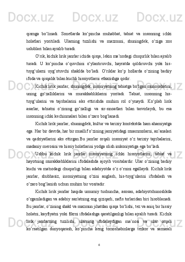 qismga   bo‘linadi.   Sonetlarda   ko‘pincha   muhabbat,   tabiat   va   insonning   ichki
holatlari   yoritiladi.   Ularning   tuzilishi   va   mazmuni,   shuningdek,   o‘ziga   xos
uslublari bilan ajralib turadi.
O‘rik, kichik lirik janrlar ichida qisqa, lekin ma’nodagi chuqurlik bilan ajralib
turadi.   U   ko‘pincha   o‘quvchini   o‘ylantiruvchi,   hayratda   qoldiruvchi   yoki   his-
tuyg‘ularni   uyg‘otuvchi   shaklda   bo‘ladi.   O‘riklar   ko‘p   hollarda   o‘zining   badiiy
ifoda va qisqalik bilan kuchli hissiyotlarni etkazishga qodir.
Kichik lirik janrlar, shuningdek, insoniyatning tabiatga bo‘lgan munosabatini,
uning   go‘zalliklarini   va   murakkabliklarini   yoritadi.   Tabiat,   insonning   his-
tuyg‘ularini   va   tajribalarini   aks   ettirishda   muhim   rol   o‘ynaydi.   Ko‘plab   lirik
asarlar,   tabiatni   o‘zining   go‘zalligi   va   sir-sinoatlari   bilan   tasvirlaydi,   bu   esa
insonning ichki kechinmalari bilan o‘zaro bog‘lanadi.
Kichik lirik janrlar, shuningdek, kultur va tarixiy kontekstda ham ahamiyatga
ega. Har bir davrda, har bir muallif o‘zining jamiyatidagi muammolarni, an’analari
va   qadriyatlarini   aks   ettirgan.Bu   janrlar   orqali   insoniyat   o‘z   tarixiy   tajribalarini,
madaniy merosini va hissiy holatlarini yodga olish imkoniyatiga ega bo‘ladi.
Ushbu   kichik   lirik   janrlar   insoniyatning   ichki   hissiyotlarini,   tabiat   va
hayotning   murakkabliklarini   ifodalashda   ajoyib   vositalardir.   Ular   o‘zining   badiiy
kuchi va ma'nodagi chuqurligi bilan adabiyotda o‘z o‘rnini egallaydi. Kichik lirik
janrlar,   shubhasiz,   insoniyatning   o‘zini   anglash,   his-tuyg‘ularini   ifodalash   va
o‘zaro bog‘lanish uchun muhim bir vositadir.
Kichik   lirik   janrlar   haqida   umumiy   tushuncha,   asosan,   adabiyotshunoslikda
o‘rganiladigan va adabiy san'atning eng qiziqarli, nafis turlaridan biri hisoblanadi.
Bu janrlar, o‘zining shakl va mazmun jihatdan qisqa bo‘lishi, tez va aniq bir hissiy
holatni, kayfiyatni yoki fikrni ifodalashga qaratilganligi bilan ajralib turadi. Kichik
lirik   janrlarning   tuzilishi,   ularning   ifodalaydigan   ma’nosi   va   ular   orqali
ko‘rsatilgan   dunyoqarash,   ko‘pincha   keng   tomoshabinlarga   tezkor   va   samarali
6 