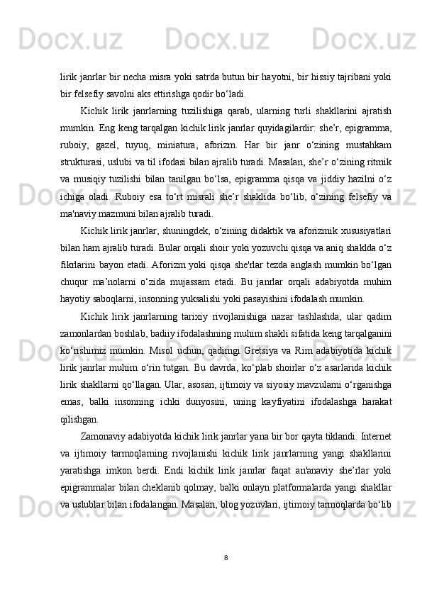 lirik janrlar bir necha misra yoki satrda butun bir hayotni, bir hissiy tajribani yoki
bir felsefiy savolni aks ettirishga qodir bo‘ladi.
Kichik   lirik   janrlarning   tuzilishiga   qarab,   ularning   turli   shakllarini   ajratish
mumkin. Eng keng tarqalgan kichik lirik janrlar quyidagilardir: she’r, epigramma,
ruboiy,   gazel,   tuyuq,   miniatura,   aforizm.   Har   bir   janr   o‘zining   mustahkam
strukturasi, uslubi va til ifodasi bilan ajralib turadi. Masalan, she’r o‘zining ritmik
va   musiqiy   tuzilishi   bilan   tanilgan   bo‘lsa,   epigramma   qisqa   va   jiddiy   hazilni   o‘z
ichiga   oladi.   Ruboiy   esa   to‘rt   misrali   she’r   shaklida   bo‘lib,   o‘zining   felsefiy   va
ma'naviy mazmuni bilan ajralib turadi.
Kichik lirik janrlar, shuningdek, o‘zining didaktik va aforizmik xususiyatlari
bilan ham ajralib turadi. Bular orqali shoir yoki yozuvchi qisqa va aniq shaklda o‘z
fikrlarini  bayon etadi. Aforizm  yoki qisqa she'rlar  tezda anglash mumkin bo‘lgan
chuqur   ma’nolarni   o‘zida   mujassam   etadi.   Bu   janrlar   orqali   adabiyotda   muhim
hayotiy saboqlarni, insonning yuksalishi yoki pasayishini ifodalash mumkin.
Kichik   lirik   janrlarning   tarixiy   rivojlanishiga   nazar   tashlashda,   ular   qadim
zamonlardan boshlab, badiiy ifodalashning muhim shakli sifatida keng tarqalganini
ko‘rishimiz   mumkin.   Misol   uchun,   qadimgi   Gretsiya   va   Rim   adabiyotida   kichik
lirik janrlar muhim o‘rin tutgan. Bu davrda, ko‘plab shoirlar o‘z asarlarida kichik
lirik shakllarni qo‘llagan. Ular, asosan, ijtimoiy va siyosiy mavzularni o‘rganishga
emas,   balki   insonning   ichki   dunyosini,   uning   kayfiyatini   ifodalashga   harakat
qilishgan.
Zamonaviy adabiyotda kichik lirik janrlar yana bir bor qayta tiklandi. Internet
va   ijtimoiy   tarmoqlarning   rivojlanishi   kichik   lirik   janrlarning   yangi   shakllarini
yaratishga   imkon   berdi.   Endi   kichik   lirik   janrlar   faqat   an'anaviy   she’rlar   yoki
epigrammalar bilan cheklanib qolmay, balki onlayn platformalarda yangi shakllar
va uslublar bilan ifodalangan. Masalan, blog yozuvlari, ijtimoiy tarmoqlarda bo‘lib
8