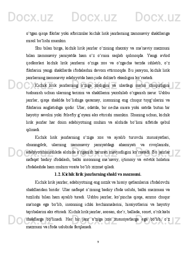 o‘tgan qisqa fikrlar yoki aforizmlar kichik lirik janrlarning zamonaviy shakllariga
misol bo‘lishi mumkin.
Shu   bilan   birga,   kichik   lirik   janrlar   o‘zining   shaxsiy   va   ma’naviy   mazmuni
bilan   zamonaviy   jamiyatda   ham   o‘z   o‘rnini   saqlab   qolmoqda.   Yangi   avlod
ijodkorlari   kichik   lirik   janrlarni   o‘ziga   xos   va   o‘zgacha   tarzda   ishlatib,   o‘z
fikrlarini   yangi  shakllarda  ifodalashni  davom   ettirmoqda.  Bu  jarayon,  kichik lirik
janrlarning zamonaviy adabiyotda ham juda dolzarb ekanligini ko‘rsatadi.
Kichik   lirik   janrlarning   o‘ziga   xosligini   va   ulardagi   ma'no   chuqurligini
tushunish   uchun  ularning  tarixini   va  shakllarini  yaxshilab   o‘rganish  zarur.  Ushbu
janrlar,   qisqa   shaklda   bo‘lishiga   qaramay,   insonning   eng   chuqur   tuyg‘ularini   va
fikrlarini   anglatishga   qodir.   Ular,   odatda,   bir   necha   misra   yoki   satrda   butun   bir
hayotiy savolni yoki felsefiy g‘oyani aks ettirishi mumkin. Shuning uchun, kichik
lirik   janrlar   har   doim   adabiyotning   muhim   va   alohida   bo‘limi   sifatida   qabul
qilinadi.
Kichik   lirik   janrlarning   o‘ziga   xos   va   ajralib   turuvchi   xususiyatlari,
shuningdek,   ularning   zamonaviy   jamiyatdagi   ahamiyati   va   rivojlanishi,
adabiyotshunoslikda alohida o‘rganish zarurati mavjudligini ko‘rsatadi. Bu janrlar
nafaqat   badiiy   ifodalash,   balki   insonning   ma’naviy,   ijtimoiy   va   estetik   holatini
ifodalashda ham muhim vosita bo‘lib xizmat qiladi.
1.2.   Kichik lirik janrlarning shakl va mazmuni.
Kichik lirik janrlar, adabiyotning eng nozik va hissiy qatlamlarini ifodalovchi
shakllaridan   biridir.   Ular   nafaqat   o‘zining   badiiy   ifoda   uslubi,   balki   mazmuni   va
tuzilishi   bilan   ham   ajralib   turadi.   Ushbu   janrlar,   ko‘pincha   qisqa,   ammo   chuqur
ma'noga   ega   bo‘lib,   insonning   ichki   kechinmalarini,   hissiyotlarini   va   hayotiy
tajribalarini aks ettiradi. Kichik lirik janrlar, asosan, she’r, ballada, sonet, o‘rik kabi
shakllarga   bo‘linadi.   Har   bir   janr   o‘ziga   xos   xususiyatlarga   ega   bo‘lib,   o‘z
mazmuni va ifoda uslubida farqlanadi.
9 