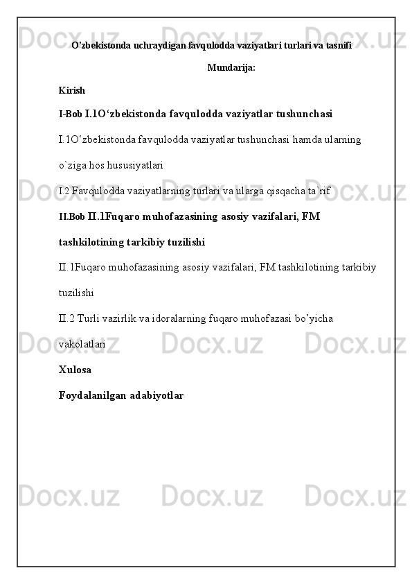 O'zbekistonda uchraydigan favqulodda vaziyatlari turlari va tasnifi
Mundarija:
Kirish
I-Bob  I.1O‘zbekistonda   favqulodda vaziyatlar tushunchasi 
I.1O‘zbekistonda   favqulodda vaziyatlar tushunchasi hamda ularning 
o`ziga hos hususiyatlari
I.2  Favqulodda vaziyatlarning turlari va ularga qisqacha ta`rif
II.Bob  II.1Fuqaro muhofazasining asosiy vazifalari, FM 
tashkilotining tarkibiy tuzilishi 
II.1Fuqaro muhofazasining asosiy vazifalari, FM tashkilotining tarkibiy 
tuzilishi 
II.2   Turli vazirlik va idoralarning fuqaro muhofazasi bo’yicha 
vakolatlari 
Xulosa
Foydalanilgan adabiyotlar
  