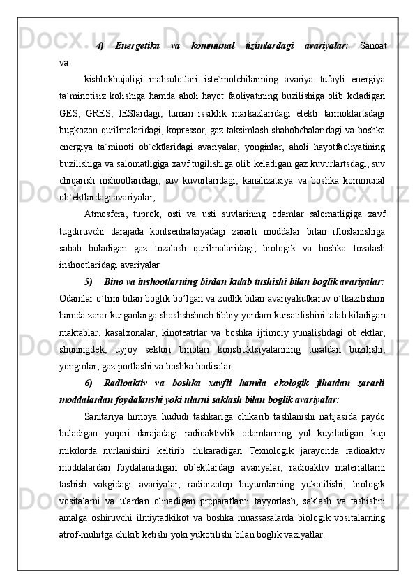 4)  Energetika  va  kommunal  tizimlardagi  avariyalar:   Sanoat 
va 
kishlokhujaligi   mahsulotlari   iste`molchilarining   avariya   tufayli   energiya
ta`minotisiz   kolishiga   hamda   aholi   hayot   faoliyatining   buzilishiga   olib   keladigan
GES,   GRES,   IESlardagi,   tuman   issiklik   markazlaridagi   elektr   tarmoklartsdagi
bugkozon qurilmalaridagi, kopressor, gaz taksimlash shahobchalaridagi va boshka
energiya   ta`minoti   ob`ektlaridagi   avariyalar,   yonginlar,   aholi   hayotfaoliyatining
buzilishiga va salomatligiga xavf tugilishiga olib keladigan gaz kuvurlartsdagi, suv
chiqarish   inshootlaridagi,   suv   kuvurlaridagi,   kanalizatsiya   va   boshka   kommunal
ob`ektlardagi avariyalar; 
Atmosfera,   tuprok,   osti   va   usti   suvlarining   odamlar   salomatligiga   xavf
tugdiruvchi   darajada   kontsentratsiyadagi   zararli   moddalar   bilan   ifloslanishiga
sabab   buladigan   gaz   tozalash   qurilmalaridagi,   biologik   va   boshka   tozalash
inshootlaridagi avariyalar. 
5) Bino va inshootlarning birdan kulab tushishi bilan boglik avariyalar:
Odamlar o’limi bilan boglik bo’lgan va zudlik bilan avariyakutkaruv o’tkazilishini
hamda zarar kurganlarga shoshshshnch tibbiy yordam kursatilishini talab kiladigan
maktablar,   kasalxonalar,   kinoteatrlar   va   boshka   ijtimoiy   yunalishdagi   ob`ektlar,
shuningdek,   uyjoy   sektori   binolari   konstruktsiyalarining   tusatdan   buzilishi,
yonginlar, gaz portlashi va boshka hodisalar. 
6) Radioaktiv   va   boshka   xavfli   hamda   ekologik   jihatdan   zararli
moddalardan foydalanshi yoki ularni saklash bilan boglik avariyalar: 
Sanitariya   himoya   hududi   tashkariga   chikarib   tashlanishi   natijasida   paydo
buladigan   yuqori   darajadagi   radioaktivlik   odamlarning   yul   kuyiladigan   kup
mikdorda   nurlanishini   keltirib   chikaradigan   Texnologik   jarayonda   radioaktiv
moddalardan   foydalanadigan   ob`ektlardagi   avariyalar;   radioaktiv   materiallarni
tashish   vakgidagi   avariyalar;   radioizotop   buyumlarning   yukotilishi;   biologik
vositalarni   va   ulardan   olinadigan   preparatlarni   tayyorlash,   saklash   va   tashishni
amalga   oshiruvchi   ilmiytadkikot   va   boshka   muassasalarda   biologik   vositalarning
atrof-muhitga chikib ketishi yoki yukotilishi bilan boglik vaziyatlar.  