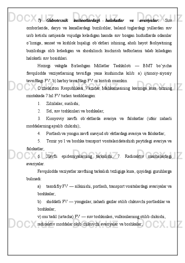 7) Gidrotexnik   inshootlardagi   halokatlar   va   avariyalar:   Suv
omborlarida,   daryo   va   kanallardagi   buzilishlar,   baland   toglardagi   yullardan   suv
urib   ketishi   natijasida   vujudga   keladigan   hamda   suv   bosgan   hududlarda   odamlar
o’limiga,   sanoat   va   kishlok   hujaligi   ob`ektlari   ishining,   aholi   hayot   faoliyatining
buzilishiga   olib   keladigan   va   shoshilinch   kuchirish   tadbirlarini   talab   kiladigan
halokatli suv bosishlari. 
Hozirgi   vakgda   Birlashgan   Millatlar   Tashkiloti   —   BMT   bo’yicha
favqulodda   vaziyatlarning   tavsifiga   yana   kushimcha   kilib:   a)   ijtimoiy-siyosiy
tavsifdagi FV; b) harbiy tavsifdagi FV ni kiritish mumkin. 
O`zbekiston   Respublikasi   Vazirlar   Mahkamasining   karoriga   kura   bizning
mintakada 7 hil FV turlari tasdiklangan: 
1. Zilzilalar, surilishi; 
2. Sel, suv toshkinlari va boshkalar; 
3. Kimyoviy   xavfli   ob`ektlarda   avariya   va   falokatlar   (utkir   zaharli
moddalarning ajralib chikishi); 
4. Portlash va yongin xavfi mavjud ob`ektlardagi avariya va falokatlar; 
5. Temir yo`l va boshka transport vositalaridatashish paytidagi avariya va
falokatlar; 
6. Xavfli   epidemiyalarning   tarkalishi;   7.   Radioaktiv   manbalardagi
avariyalar. 
Favqulodda vaziyatlar xavfning tarkalish tezligiga kura, quyidagi guruhlarga
bulinadi: 
a) tasodifiy FV — silkinishi, portlash, transport vositalardagi avariyalar va
boshkalar; 
b) shiddatli FV — yonginlar, zaharli gazlar otilib chikuvchi portlashlar va 
boshkalar; 
v) mu`tadil (urtacha) FV — suv toshkinlari, vulkonlarning otilib chikishi, 
radioaktiv moddalar okib chikuvchi avariyalar va boshkalar;  