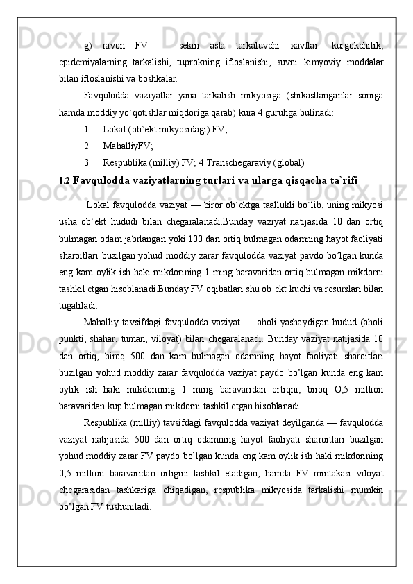 g)   ravon   FV   —   sekin   asta   tarkaluvchi   xavflar:   kurgokchilik,
epidemiyalarning   tarkalishi,   tuprokning   ifloslanishi,   suvni   kimyoviy   moddalar
bilan ifloslanishi va boshkalar. 
Favqulodda   vaziyatlar   yana   tarkalish   mikyosiga   (shikastlanganlar   soniga
hamda moddiy yo`qotishlar miqdoriga qarab) kura 4 guruhga bulinadi: 
1 Lokal (ob`ekt mikyosidagi) FV; 
2 MahalliyFV; 
3 Respublika (milliy) FV; 4 Transchegaraviy (global). 
I.2  Favqulodda vaziyatlarning turlari va ularga qisqacha ta`rifi
  Lokal favqulodda vaziyat — biror ob`ektga taallukli bo`lib, uning mikyosi
usha   ob`ekt   hududi   bilan   chegaralanadi.Bunday   vaziyat   natijasida   10   dan   ortiq
bulmagan odam jabrlangan yoki 100 dan ortiq bulmagan odamning hayot faoliyati
sharoitlari buzilgan yohud moddiy zarar favqulodda vaziyat pavdo bo’lgan kunda
eng kam oylik ish haki mikdorining 1 ming baravaridan ortiq bulmagan mikdorni
tashkil etgan hisoblanadi.Bunday FV oqibatlari shu ob`ekt kuchi va resurslari bilan
tugatiladi. 
Mahalliy   tavsifdagi   favqulodda   vaziyat   —   aholi   yashaydigan   hudud   (aholi
punkti,  shahar,   tuman,   viloyat)   bilan   chegaralanadi.   Bunday   vaziyat   natijasida   10
dan   ortiq,   biroq   500   dan   kam   bulmagan   odamning   hayot   faoliyati   sharoitlari
buzilgan   yohud   moddiy   zarar   favqulodda   vaziyat   paydo   bo’lgan   kunda   eng   kam
oylik   ish   haki   mikdorining   1   ming   baravaridan   ortiqni,   biroq   O,5   million
baravaridan kup bulmagan mikdorni tashkil etgan hisoblanadi. 
Respublika (milliy) tavsifdagi favqulodda vaziyat deyilganda — favqulodda
vaziyat   natijasida   500   dan   ortiq   odamning   hayot   faoliyati   sharoitlari   buzilgan
yohud moddiy zarar FV paydo bo’lgan kunda eng kam oylik ish haki mikdorining
0,5   million   baravaridan   ortigini   tashkil   etadigan,   hamda   FV   mintakasi   viloyat
chegarasidan   tashkariga   chiqadigan,   respublika   mikyosida   tarkalishi   mumkin
bo’lgan FV tushuniladi.  