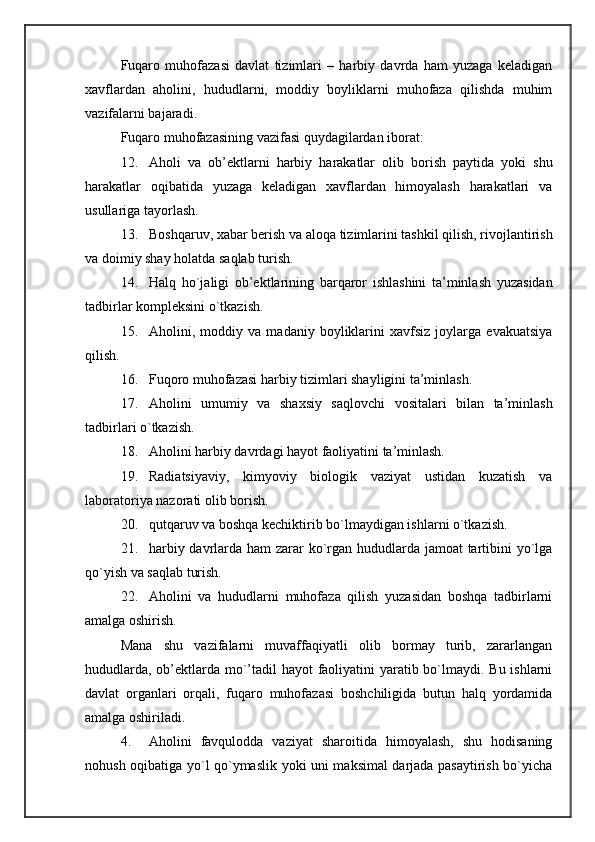 Fuqaro   muhofazasi   davlat   tizimlari   –   harbiy   davrda   ham   yuzaga   keladigan
xavflardan   aholini,   hududlarni,   moddiy   boyliklarni   muhofaza   qilishda   muhim
vazifalarni bajaradi. 
Fuqaro muhofazasining vazifasi quydagilardan iborat: 
12. Aholi   va   ob’ektlarni   harbiy   harakatlar   olib   borish   paytida   yoki   shu
harakatlar   oqibatida   yuzaga   keladigan   xavflardan   himoyalash   harakatlari   va
usullariga tayorlash. 
13. Boshqaruv, xabar berish va aloqa tizimlarini tashkil qilish, rivojlantirish
va doimiy shay holatda saqlab turish. 
14. Halq   ho`jaligi   ob’ektlarining   barqaror   ishlashini   ta’minlash   yuzasidan
tadbirlar kompleksini o`tkazish. 
15. Aholini,   moddiy   va   madaniy   boyliklarini   xavfsiz   joylarga   evakuatsiya
qilish. 
16. Fuqoro muhofazasi harbiy tizimlari shayligini ta’minlash. 
17. Aholini   umumiy   va   shaxsiy   saqlovchi   vositalari   bilan   ta’minlash
tadbirlari o`tkazish. 
18. Aholini harbiy davrdagi hayot faoliyatini ta’minlash. 
19. Radiatsiyaviy,   kimyoviy   biologik   vaziyat   ustidan   kuzatish   va
laboratoriya nazorati olib borish. 
20. qutqaruv va boshqa kechiktirib bo`lmaydigan ishlarni o`tkazish. 
21. harbiy davrlarda ham  zarar ko`rgan hududlarda jamoat  tartibini  yo`lga
qo`yish va saqlab turish. 
22. Aholini   va   hududlarni   muhofaza   qilish   yuzasidan   boshqa   tadbirlarni
amalga oshirish. 
Mana   shu   vazifalarni   muvaffaqiyatli   olib   bormay   turib,   zararlangan
hududlarda, ob’ektlarda mo`’tadil  hayot  faoliyatini yaratib bo`lmaydi. Bu ishlarni
davlat   organlari   orqali,   fuqaro   muhofazasi   boshchiligida   butun   halq   yordamida
amalga oshiriladi. 
4. Aholini   favqulodda   vaziyat   sharoitida   himoyalash,   shu   hodisaning
nohush oqibatiga yo`l qo`ymaslik yoki uni maksimal darjada pasaytirish bo`yicha 