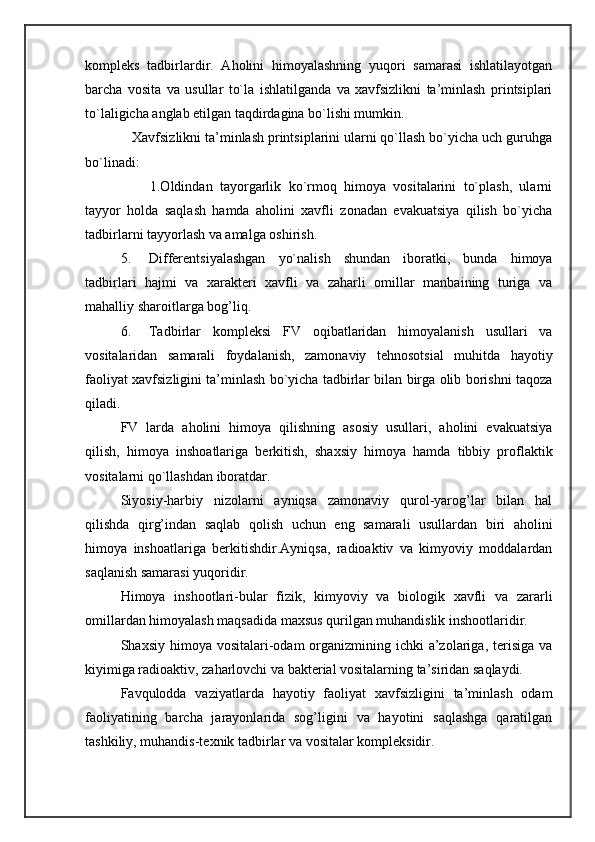 kompleks   tadbirlardir.   Aholini   himoyalashning   yuqori   samarasi   ishlatilayotgan
barcha   vosita   va   usullar   to`la   ishlatilganda   va   xavfsizlikni   ta’minlash   printsiplari
to`laligicha anglab etilgan taqdirdagina bo`lishi mumkin. 
   Xavfsizlikni ta’minlash printsiplarini ularni qo`llash bo`yicha uch guruhga
bo`linadi: 
        1.Oldindan   tayorgarlik   ko`rmoq   himoya   vositalarini   to`plash,   ularni
tayyor   holda   saqlash   hamda   aholini   xavfli   zonadan   evakuatsiya   qilish   bo`yicha
tadbirlarni tayyorlash va amalga oshirish. 
5. Differentsiyalashgan   yo`nalish   shundan   iboratki,   bunda   himoya
tadbirlari   hajmi   va   xarakteri   xavfli   va   zaharli   omillar   manbaining   turiga   va
mahalliy sharoitlarga bog’liq. 
6. Tadbirlar   kompleksi   FV   oqibatlaridan   himoyalanish   usullari   va
vositalaridan   samarali   foydalanish,   zamonaviy   tehnosotsial   muhitda   hayotiy
faoliyat xavfsizligini ta’minlash bo`yicha tadbirlar bilan birga olib borishni taqoza
qiladi. 
FV   larda   aholini   himoya   qilishning   asosiy   usullari,   aholini   evakuatsiya
qilish,   himoya   inshoatlariga   berkitish,   shaxsiy   himoya   hamda   tibbiy   proflaktik
vositalarni qo`llashdan iboratdar. 
Siyosiy-harbiy   nizolarni   ayniqsa   zamonaviy   qurol-yarog’lar   bilan   hal
qilishda   qirg’indan   saqlab   qolish   uchun   eng   samarali   usullardan   biri   aholini
himoya   inshoatlariga   berkitishdir.Ayniqsa,   radioaktiv   va   kimyoviy   moddalardan
saqlanish samarasi yuqoridir. 
Himoya   inshootlari-bular   fizik,   kimyoviy   va   biologik   xavfli   va   zararli
omillardan himoyalash maqsadida maxsus qurilgan muhandislik inshootlaridir. 
Shaxsiy himoya vositalari-odam  organizmining ichki  a’zolariga, terisiga va
kiyimiga radioaktiv, zaharlovchi va bakterial vositalarning ta’siridan saqlaydi. 
Favqulodda   vaziyatlarda   hayotiy   faoliyat   xavfsizligini   ta’minlash   odam
faoliyatining   barcha   jarayonlarida   sog’ligini   va   hayotini   saqlashga   qaratilgan
tashkiliy, muhandis-texnik tadbirlar va vositalar kompleksidir.