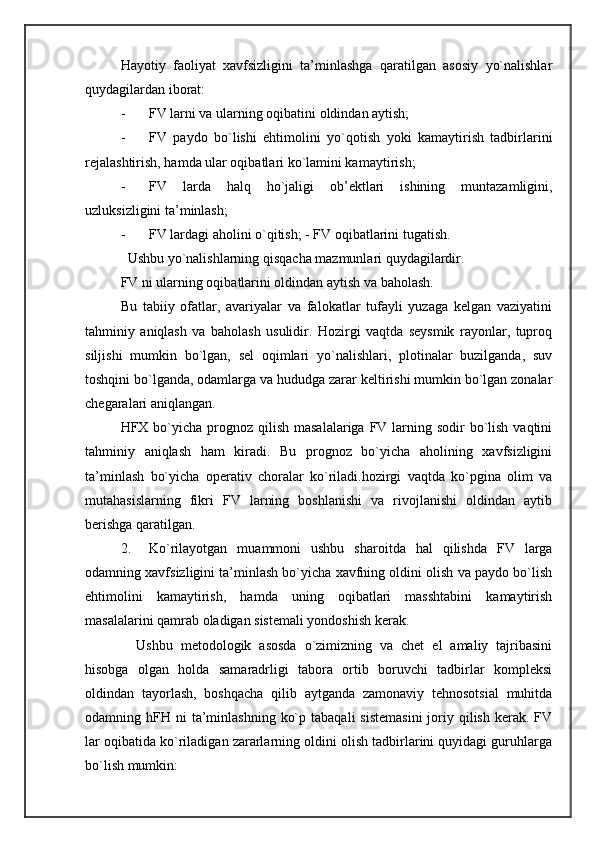Hayotiy   faoliyat   xavfsizligini   ta’minlashga   qaratilgan   asosiy   yo`nalishlar
quydagilardan iborat: 
- FV larni va ularning oqibatini oldindan aytish; 
- FV   paydo   bo`lishi   ehtimolini   yo`qotish   yoki   kamaytirish   tadbirlarini
rejalashtirish, hamda ular oqibatlari ko`lamini kamaytirish; 
- FV   larda   halq   ho`jaligi   ob’ektlari   ishining   muntazamligini,
uzluksizligini ta’minlash; 
- FV lardagi aholini o`qitish; - FV oqibatlarini tugatish. 
  Ushbu yo`nalishlarning qisqacha mazmunlari quydagilardir. 
FV ni ularning oqibatlarini oldindan aytish va baholash. 
Bu   tabiiy   ofatlar,   avariyalar   va   falokatlar   tufayli   yuzaga   kelgan   vaziyatini
tahminiy   aniqlash   va   baholash   usulidir.   Hozirgi   vaqtda   seysmik   rayonlar,   tuproq
siljishi   mumkin   bo`lgan,   sel   oqimlari   yo`nalishlari,   plotinalar   buzilganda,   suv
toshqini bo`lganda, odamlarga va hududga zarar keltirishi mumkin bo`lgan zonalar
chegaralari aniqlangan. 
HFX bo`yicha  prognoz qilish  masalalariga FV larning sodir  bo`lish  vaqtini
tahminiy   aniqlash   ham   kiradi.   Bu   prognoz   bo`yicha   aholining   xavfsizligini
ta’minlash   bo`yicha   operativ   choralar   ko`riladi.hozirgi   vaqtda   ko`pgina   olim   va
mutahasislarning   fikri   FV   larning   boshlanishi   va   rivojlanishi   oldindan   aytib
berishga qaratilgan. 
2. Ko`rilayotgan   muammoni   ushbu   sharoitda   hal   qilishda   FV   larga
odamning xavfsizligini ta’minlash bo`yicha xavfning oldini olish va paydo bo`lish
ehtimolini   kamaytirish,   hamda   uning   oqibatlari   masshtabini   kamaytirish
masalalarini qamrab oladigan sistemali yondoshish kerak. 
    Ushbu   metodologik   asosda   o`zimizning   va   chet   el   amaliy   tajribasini
hisobga   olgan   holda   samaradrligi   tabora   ortib   boruvchi   tadbirlar   kompleksi
oldindan   tayorlash,   boshqacha   qilib   aytganda   zamonaviy   tehnosotsial   muhitda
odamning hFH  ni  ta’minlashning  ko`p  tabaqali  sistemasini  joriy qilish  kerak. FV
lar oqibatida ko`riladigan zararlarning oldini olish tadbirlarini quyidagi guruhlarga
bo`lish mumkin:  