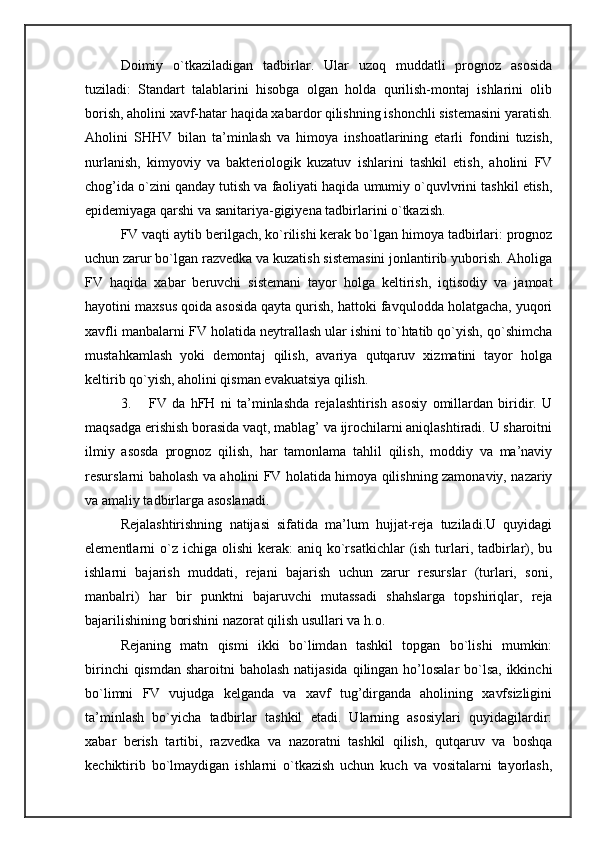 Doimiy   o`tkaziladigan   tadbirlar.   Ular   uzoq   muddatli   prognoz   asosida
tuziladi:   Standart   talablarini   hisobga   olgan   holda   qurilish-montaj   ishlarini   olib
borish, aholini xavf-hatar haqida xabardor qilishning ishonchli sistemasini yaratish.
Aholini   SHHV   bilan   ta’minlash   va   himoya   inshoatlarining   etarli   fondini   tuzish,
nurlanish,   kimyoviy   va   bakteriologik   kuzatuv   ishlarini   tashkil   etish,   aholini   FV
chog’ida o`zini qanday tutish va faoliyati haqida umumiy o`quvlvrini tashkil etish,
epidemiyaga qarshi va sanitariya-gigiyena tadbirlarini o`tkazish. 
FV vaqti aytib berilgach, ko`rilishi kerak bo`lgan himoya tadbirlari: prognoz
uchun zarur bo`lgan razvedka va kuzatish sistemasini jonlantirib yuborish. Aholiga
FV   haqida   xabar   beruvchi   sistemani   tayor   holga   keltirish,   iqtisodiy   va   jamoat
hayotini maxsus qoida asosida qayta qurish, hattoki favqulodda holatgacha, yuqori
xavfli manbalarni FV holatida neytrallash ular ishini to`htatib qo`yish, qo`shimcha
mustahkamlash   yoki   demontaj   qilish,   avariya   qutqaruv   xizmatini   tayor   holga
keltirib qo`yish, aholini qisman evakuatsiya qilish. 
3. FV   da   hFH   ni   ta’minlashda   rejalashtirish   asosiy   omillardan   biridir.   U
maqsadga erishish borasida vaqt, mablag’ va ijrochilarni aniqlashtiradi. U sharoitni
ilmiy   asosda   prognoz   qilish,   har   tamonlama   tahlil   qilish,   moddiy   va   ma’naviy
resurslarni baholash va aholini FV holatida himoya qilishning zamonaviy, nazariy
va amaliy tadbirlarga asoslanadi. 
Rejalashtirishning   natijasi   sifatida   ma’lum   hujjat-reja   tuziladi.U   quyidagi
elementlarni  o`z ichiga  olishi   kerak:  aniq  ko`rsatkichlar   (ish  turlari,  tadbirlar), bu
ishlarni   bajarish   muddati,   rejani   bajarish   uchun   zarur   resurslar   (turlari,   soni,
manbalri)   har   bir   punktni   bajaruvchi   mutassadi   shahslarga   topshiriqlar,   reja
bajarilishining borishini nazorat qilish usullari va h.o. 
Rejaning   matn   qismi   ikki   bo`limdan   tashkil   topgan   bo`lishi   mumkin:
birinchi  qismdan sharoitni baholash  natijasida  qilingan ho’losalar bo`lsa, ikkinchi
bo`limni   FV   vujudga   kelganda   va   xavf   tug’dirganda   aholining   xavfsizligini
ta’minlash   bo`yicha   tadbirlar   tashkil   etadi.   Ularning   asosiylari   quyidagilardir:
xabar   berish   tartibi,   razvedka   va   nazoratni   tashkil   qilish,   qutqaruv   va   boshqa
kechiktirib   bo`lmaydigan   ishlarni   o`tkazish   uchun   kuch   va   vositalarni   tayorlash, 
