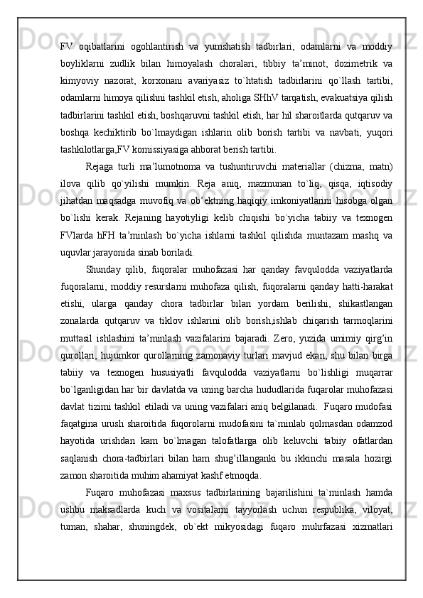 FV   oqibatlarini   ogohlantirish   va   yumshatish   tadbirlari,   odamlarni   va   moddiy
boyliklarni   zudlik   bilan   himoyalash   choralari,   tibbiy   ta’minot,   dozimetrik   va
kimyoviy   nazorat,   korxonani   avariyasiz   to`htatish   tadbirlarini   qo`llash   tartibi,
odamlarni himoya qilishni tashkil etish, aholiga SHhV tarqatish, evakuatsiya qilish
tadbirlarini tashkil etish, boshqaruvni tashkil etish, har hil sharoitlarda qutqaruv va
boshqa   kechiktirib   bo`lmaydigan   ishlarin   olib   borish   tartibi   va   navbati,   yuqori
tashkilotlarga,FV komissiyasiga ahborat berish tartibi. 
Rejaga   turli   ma’lumotnoma   va   tushuntiruvchi   materiallar   (chizma,   matn)
ilova   qilib   qo`yilishi   mumkin.   Reja   aniq,   mazmunan   to`liq,   qisqa,   iqtisodiy
jihatdan   maqsadga   muvofiq   va   ob’ektning   haqiqiy   imkoniyatlarini   hisobga   olgan
bo`lishi   kerak.   Rejaning   hayotiyligi   kelib   chiqishi   bo`yicha   tabiiy   va   texnogen
FVlarda   hFH   ta’minlash   bo`yicha   ishlarni   tashkil   qilishda   muntazam   mashq   va
uquvlar jarayonida sinab boriladi. 
Shunday   qilib,   fuqoralar   muhofazasi   har   qanday   favqulodda   vaziyatlarda
fuqoralarni,   moddiy   resurslarni   muhofaza   qilish,   fuqoralarni   qanday   hatti-harakat
etishi,   ularga   qanday   chora   tadbirlar   bilan   yordam   berilishi,   shikastlangan
zonalarda   qutqaruv   va   tiklov   ishlarini   olib   borish,ishlab   chiqarish   tarmoqlarini
muttasil   ishlashini   ta’minlash   vazifalarini   bajaradi.   Zero,   yuzida   umimiy   qirg’in
qurollari,   hujumkor   qurollarning   zamonaviy   turlari   mavjud   ekan,   shu   bilan   birga
tabiiy   va   texnogen   hususiyatli   favqulodda   vaziyatlarni   bo`lishligi   muqarrar
bo`lganligidan har bir davlatda va uning barcha hududlarida fuqarolar muhofazasi
davlat tizimi tashkil etiladi va uning vazifalari aniq belgilanadi.   Fuqaro mudofasi
faqatgina   urush   sharoitida   fuqorolarni   mudofasini   ta`minlab   qolmasdan   odamzod
hayotida   urishdan   kam   bo`lmagan   talofatlarga   olib   keluvchi   tabiiy   ofatlardan
saqlanish   chora-tadbirlari   bilan   ham   shug’illanganki   bu   ikkinchi   masala   hozirgi
zamon sharoitida muhim ahamiyat kashf etmoqda. 
Fuqaro   muhofazasi   maxsus   tadbirlarining   bajarilishini   ta`minlash   hamda
ushbu   maksadlarda   kuch   va   vositalarni   tayyorlash   uchun   respublika,   viloyat,
tuman,   shahar,   shuningdek,   ob`ekt   mikyosidagi   fuqaro   muhrfazasi   xizmatlari 