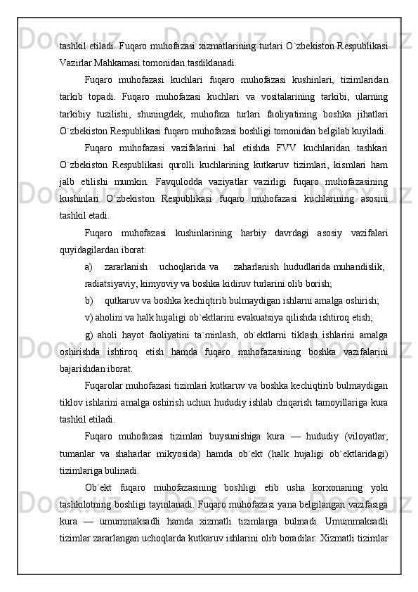 tashkil etiladi. Fuqaro muhofazasi xizmatlarining turlari O`zbekiston Respublikasi
Vazirlar Mahkamasi tomonidan tasdiklanadi. 
Fuqaro   muhofazasi   kuchlari   fuqaro   muhofazasi   kushinlari,   tizimlaridan
tarkib   topadi.   Fuqaro   muhofazasi   kuchlari   va   vositalarining   tarkibi,   ularning
tarkibiy   tuzilishi,   shuningdek,   muhofaza   turlari   faoliyatining   boshka   jihatlari
O`zbekiston Respublikasi fuqaro muhofazasi boshligi tomonidan belgilab kuyiladi.
Fuqaro   muhofazasi   vazifalarini   hal   etishda   FVV   kuchlaridan   tashkari
O`zbekiston   Respublikasi   qurolli   kuchlarining   kutkaruv   tizimlari,   kismlari   ham
jalb   etilishi   mumkin.   Favqulodda   vaziyatlar   vazirligi   fuqaro   muhofazasining
kushinlari   O`zbekiston   Respublikasi   fuqaro   muhofazasi   kuchlarining   asosini
tashkil etadi. 
Fuqaro   muhofazasi   kushinlarining   harbiy   davrdagi   asosiy   vazifalari
quyidagilardan iborat: 
a) zararlanish  uchoqlarida  va  zaharlanish  hududlarida  muhandislik, 
radiatsiyaviy, kimyoviy va boshka kidiruv turlarini olib borish; 
b) qutkaruv va boshka kechiqtirib bulmaydigan ishlarni amalga oshirish; 
v) aholini va halk hujaligi ob`ektlarini evakuatsiya qilishda ishtiroq etish; 
g)   aholi   hayot   faoliyatini   ta`minlash,   ob`ektlarni   tiklash   ishlarini   amalga
oshirishda   ishtiroq   etish   hamda   fuqaro   muhofazasining   boshka   vazifalarini
bajarishdan iborat. 
Fuqarolar muhofazasi tizimlari kutkaruv va boshka kechiqtirib bulmaydigan
tiklov ishlarini amalga oshirish uchun hududiy ishlab chiqarish tamoyillariga kura
tashkil etiladi. 
Fuqaro   muhofazasi   tizimlari   buysunishiga   kura   —   hududiy   (viloyatlar,
tumanlar   va   shaharlar   mikyosida)   hamda   ob`ekt   (halk   hujaligi   ob`ektlaridagi)
tizimlariga bulinadi. 
Ob`ekt   fuqaro   muhofazasining   boshligi   etib   usha   korxonaning   yoki
tashkilotning boshligi tayinlanadi. Fuqaro muhofazasi yana belgilangan vazifasiga
kura   —   umummaksadli   hamda   xizmatli   tizimlarga   bulinadi.   Umummaksadli
tizimlar zararlangan uchoqlarda kutkaruv ishlarini olib boradilar. Xizmatli tizimlar 