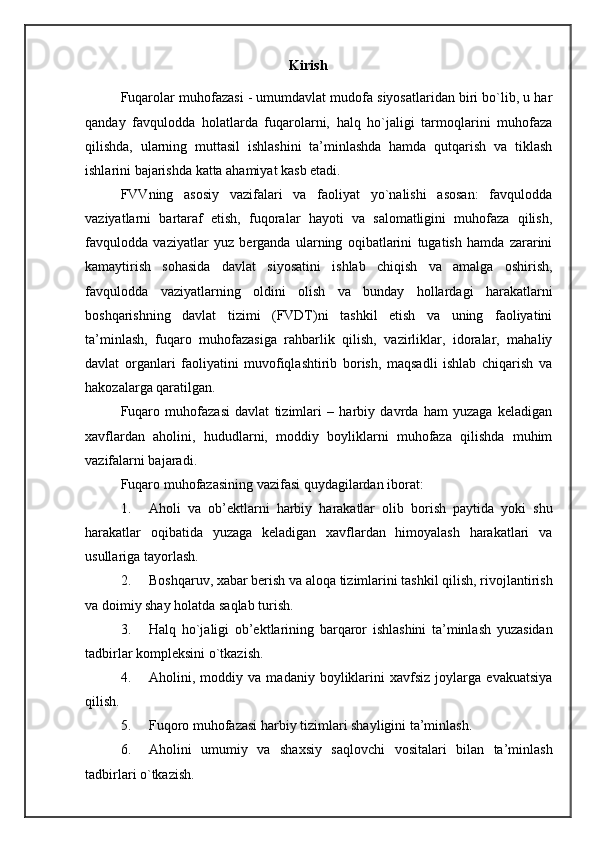 Kirish
Fuqarolar muhofazasi - umumdavlat mudofa siyosatlaridan biri bo`lib, u har
qanday   favqulodda   holatlarda   fuqarolarni,   halq   ho`jaligi   tarmoqlarini   muhofaza
qilishda,   ularning   muttasil   ishlashini   ta’minlashda   hamda   qutqarish   va   tiklash
ishlarini bajarishda katta ahamiyat kasb etadi. 
FVVning   asosiy   vazifalari   va   faoliyat   yo`nalishi   asosan:   favqulodda
vaziyatlarni   bartaraf   etish,   fuqoralar   hayoti   va   salomatligini   muhofaza   qilish,
favqulodda   vaziyatlar   yuz   berganda   ularning   oqibatlarini   tugatish   hamda   zararini
kamaytirish   sohasida   davlat   siyosatini   ishlab   chiqish   va   amalga   oshirish,
favqulodda   vaziyatlarning   oldini   olish   va   bunday   hollardagi   harakatlarni
boshqarishning   davlat   tizimi   (FVDT)ni   tashkil   etish   va   uning   faoliyatini
ta’minlash,   fuqaro   muhofazasiga   rahbarlik   qilish,   vazirliklar,   idoralar,   mahaliy
davlat   organlari   faoliyatini   muvofiqlashtirib   borish,   maqsadli   ishlab   chiqarish   va
hakozalarga qaratilgan. 
Fuqaro   muhofazasi   davlat   tizimlari   –   harbiy   davrda   ham   yuzaga   keladigan
xavflardan   aholini,   hududlarni,   moddiy   boyliklarni   muhofaza   qilishda   muhim
vazifalarni bajaradi. 
Fuqaro muhofazasining vazifasi quydagilardan iborat: 
1. Aholi   va   ob’ektlarni   harbiy   harakatlar   olib   borish   paytida   yoki   shu
harakatlar   oqibatida   yuzaga   keladigan   xavflardan   himoyalash   harakatlari   va
usullariga tayorlash. 
2. Boshqaruv, xabar berish va aloqa tizimlarini tashkil qilish, rivojlantirish
va doimiy shay holatda saqlab turish. 
3. Halq   ho`jaligi   ob’ektlarining   barqaror   ishlashini   ta’minlash   yuzasidan
tadbirlar kompleksini o`tkazish. 
4. Aholini,   moddiy   va   madaniy   boyliklarini   xavfsiz   joylarga   evakuatsiya
qilish. 
5. Fuqoro muhofazasi harbiy tizimlari shayligini ta’minlash. 
6. Aholini   umumiy   va   shaxsiy   saqlovchi   vositalari   bilan   ta’minlash
tadbirlari o`tkazish.  