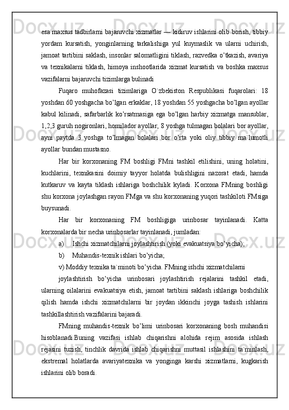 esa maxsus tadbirlarni bajaruvchi xizmatlar — kidiruv ishlarini olib borish, tibbiy
yordam   kursatish,   yonginlarning   tarkalishiga   yul   kuymaslik   va   ularni   uchirish,
jamoat tartibini saklash, insonlar salomatligini tiklash, razvedka o’tkazish, avariya
va   texnikalarni   tiklash,   himoya   inshootlarida   xizmat   kursatish   va   boshka   maxsus
vazifalarni bajaruvchi tizimlarga bulinadi 
Fuqaro   muhofazasi   tizimlariga   O`zbekiston   Respublikasi   fuqarolari:   18
yoshdan 60 yoshgacha bo’lgan erkaklar, 18 yoshdan 55 yoshgacha bo’lgan ayollar
kabul   kilinadi,   safarbarlik   ko’rsatmasiga   ega   bo’lgan   harbiy   xizmatga   mansublar,
1,2,3 guruh nogironlari, homilador ayollar, 8 yoshga tulmagan bolalari bor ayollar,
ayni   paytda   3   yoshga   to’lmagan   bolalari   bor   o’rta   yoki   oliy   tibbiy   ma`lumotli
ayollar bundan mustasno. 
Har   bir   korxonaning   FM   boshligi   FMni   tashkil   etilishini,   uning   holatini,
kuchlarini,   texnikasini   doimiy   tayyor   holatda   bulishligini   nazorat   etadi,   hamda
kutkaruv   va   kayta   tiklash   ishlariga   boshchilik   kyladi.   Korxona   FMning   boshligi
shu korxona joylashgan rayon FMga va shu korxonaning yuqori tashkiloti FMsiga
buysunadi. 
Har   bir   korxonaning   FM   boshligiga   urinbosar   tayinlanadi.   Katta
korxonalarda bir necha urinbosarlar tayinlanadi, jumladan: 
a) Ishchi xizmatchilarni joylashtirish (yoki evakuatsiya bo’yicha); 
b) Muhandis-texnik ishlari bo’yicha; 
v) Moddiy texnika ta`minoti bo’yicha. FMning ishchi xizmatchilarni 
joylashtirish   bo’yicha   urinbosari   joylashtirish   rejalarini   tashkil   etadi,
ularning   oilalarini   evakuatsiya   etish,   jamoat   tartibini   saklash   ishlariga   boshchilik
qilish   hamda   ishchi   xizmatchilarni   bir   joydan   ikkinchi   joyga   tashish   ishlarini
tashkillashtirish vazifalarini bajaradi. 
FMning   muhandis-texnik   bo’limi   urinbosari   korxonaning   bosh   muhandisi
hisoblanadi.Buning   vazifasi   ishlab   chiqarishni   alohida   rejim   asosida   ishlash
rejasini   tuzish,   tinchlik   davrida   ishlab   chiqarishni   muttasil   ishlashini   ta`minlash,
ekstremal   holatlarda   avariyatexnika   va   yonginga   karshi   xizmatlarni,   kugkarish
ishlarini olib boradi.  