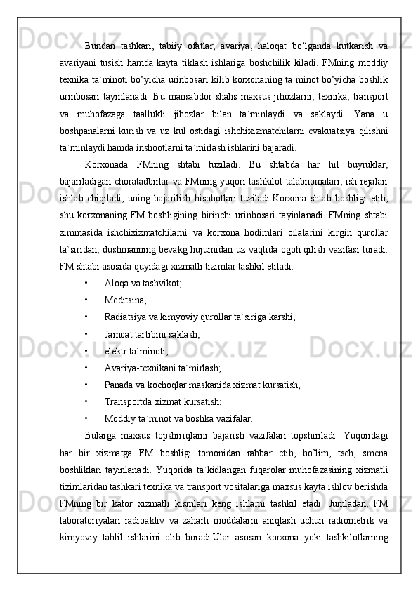 Bundan   tashkari,   tabiiy   ofatlar,   avariya,   haloqat   bo’lganda   kutkarish   va
avariyani   tusish   hamda   kayta   tiklash   ishlariga   boshchilik   kiladi.   FMning   moddiy
texnika ta`minoti bo’yicha urinbosari kilib korxonaning ta`minot bo’yicha boshlik
urinbosari   tayinlanadi.   Bu   mansabdor   shahs   maxsus   jihozlarni,   texnika,   transport
va   muhofazaga   taallukli   jihozlar   bilan   ta`minlaydi   va   saklaydi.   Yana   u
boshpanalarni   kurish   va   uz   kul   ostidagi   ishchixizmatchilarni   evakuatsiya   qilishni
ta`minlaydi hamda inshootlarni ta`mirlash ishlarini bajaradi. 
Korxonada   FMning   shtabi   tuziladi.   Bu   shtabda   har   hil   buyruklar,
bajariladigan choratadbirlar va FMning yuqori tashkilot talabnomalari, ish rejalari
ishlab   chiqiladi,   uning   bajarilish   hisobotlari   tuziladi.Korxona   shtab   boshligi   etib,
shu   korxonaning   FM   boshligining   birinchi   urinbosari   tayinlanadi.   FMning   shtabi
zimmasida   ishchixizmatchilarni   va   korxona   hodimlari   oilalarini   kirgin   qurollar
ta`siridan, dushmanning bevakg hujumidan uz vaqtida ogoh qilish vazifasi turadi.
FM shtabi asosida quyidagi xizmatli tizimlar tashkil etiladi: 
• Aloqa va tashvikot; 
• Meditsina; 
• Radiatsiya va kimyoviy qurollar ta`siriga karshi; 
• Jamoat tartibini saklash; 
• elektr ta`minoti; 
• Avariya-texnikani ta`mirlash; 
• Panada va kochoqlar maskanida xizmat kursatish; 
• Transportda xizmat kursatish; 
• Moddiy ta`minot va boshka vazifalar. 
Bularga   maxsus   topshiriqlarni   bajarish   vazifalari   topshiriladi.   Yuqoridagi
har   bir   xizmatga   FM   boshligi   tomonidan   rahbar   etib,   bo’lim,   tseh,   smena
boshliklari   tayinlanadi.   Yuqorida   ta`kidlangan   fuqarolar   muhofazasining   xizmatli
tizimlaridan tashkari texnika va transport vositalariga maxsus kayta ishlov berishda
FMning   bir   kator   xizmatli   kismlari   keng   ishlarni   tashkil   etadi.   Jumladan,   FM
laboratoriyalari   radioaktiv   va   zaharli   moddalarni   aniqlash   uchun   radiometrik   va
kimyoviy   tahlil   ishlarini   olib   boradi.Ular   asosan   korxona   yoki   tashkilotlarning 