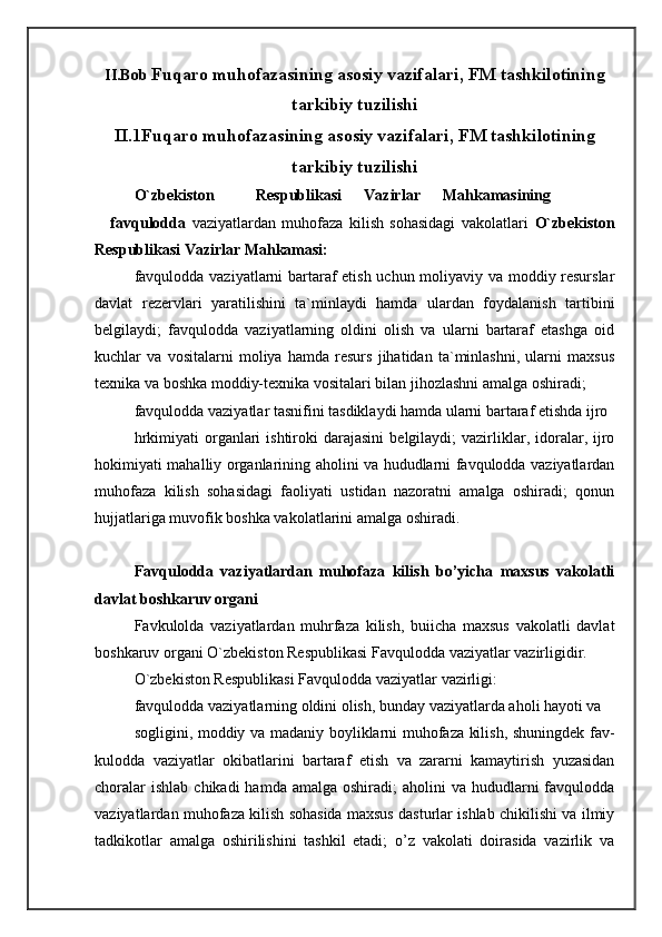 II.Bob  Fuqaro muhofazasining asosiy vazifalari, FM tashkilotining
tarkibiy tuzilishi
II.1Fuqaro muhofazasining asosiy vazifalari, FM tashkilotining
tarkibiy tuzilishi
O`zbekiston  Respublikasi  Vazirlar  Mahkamasining  
favqulodda   vaziyatlardan   muhofaza   kilish   sohasidagi   vakolatlari   O`zbekiston
Respublikasi Vazirlar Mahkamasi: 
favqulodda vaziyatlarni bartaraf etish uchun moliyaviy va moddiy resurslar
davlat   rezervlari   yaratilishini   ta`minlaydi   hamda   ulardan   foydalanish   tartibini
belgilaydi;   favqulodda   vaziyatlarning   oldini   olish   va   ularni   bartaraf   etashga   oid
kuchlar   va   vositalarni   moliya   hamda   resurs   jihatidan   ta`minlashni,   ularni   maxsus
texnika va boshka moddiy-texnika vositalari bilan jihozlashni amalga oshiradi; 
favqulodda vaziyatlar tasnifini tasdiklaydi hamda ularni bartaraf etishda ijro 
hrkimiyati  organlari  ishtiroki  darajasini   belgilaydi;  vazirliklar,  idoralar,  ijro
hokimiyati mahalliy organlarining aholini va hududlarni favqulodda vaziyatlardan
muhofaza   kilish   sohasidagi   faoliyati   ustidan   nazoratni   amalga   oshiradi;   qonun
hujjatlariga muvofik boshka vakolatlarini amalga oshiradi. 
 
Favqulodda   vaziyatlardan   muhofaza   kilish   bo’yicha   maxsus   vakolatli
davlat boshkaruv organi 
Favkulolda   vaziyatlardan   muhrfaza   kilish,   buiicha   maxsus   vakolatli   davlat
boshkaruv organi O`zbekiston Respublikasi Favqulodda vaziyatlar vazirligidir. 
O`zbekiston Respublikasi Favqulodda vaziyatlar vazirligi: 
favqulodda vaziyatlarning oldini olish, bunday vaziyatlarda aholi hayoti va 
sogligini, moddiy va madaniy boyliklarni muhofaza kilish, shuningdek fav-
kulodda   vaziyatlar   okibatlarini   bartaraf   etish   va   zararni   kamaytirish   yuzasidan
choralar   ishlab  chikadi   hamda amalga  oshiradi;   aholini  va  hududlarni   favqulodda
vaziyatlardan muhofaza kilish sohasida maxsus dasturlar ishlab chikilishi va ilmiy
tadkikotlar   amalga   oshirilishini   tashkil   etadi;   o’z   vakolati   doirasida   vazirlik   va 