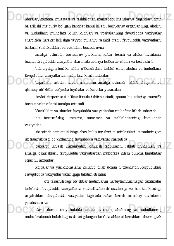 idoralar, korxona, muassasa va tashkilotlar, mansabdor shahslar va fuqarolar uchun
bajarilishi majburiy bo’lgan karorlar kabul kiladi; boshkaruv organlarining, aholini
va   hududlarni   muhofaza   kilish   kuchlari   va   vositalarining   favqulodda   vaziyatlar
sharoitida   harakat   kdlishga   tayyor   bulishini   tashkil   etadi;   favqulodda   vaziyatlarni
bartaraf etish kuchlari va vositalari boshkaruvini 
amalga   oshiradi,   boshkaruv   punktlari,   xabar   berish   va   aloka   tizimlarini
tuzadi; favqulodda vaziyatlar sharoitida avariya-kutkaruv ishlari va kechiktirib 
bulmaydigan boshka ishlar o’tkazilishini tashkil etadi; aholini va hududlarni
favqulodda vaziyatlardan muhofaza kilish tadbirlari 
bajarilishi   ustidan   davlat   nazoratini   amalga   oshiradi;   ishlab   chiqarish   va
ijtimoiy ob`ektlar bo’yicha loyihalar va karorlar yuzasidan 
davlat   ekspertizasi   o’tkazilishida   ishtirok   etadi;   qonun   hujjatlariga   muvofik
boshka vakolatlarni amalga oshiradi. 
Vazirliklar va idoralar favqulodda vaziyatlardan muhofaza kilish sohasida: 
o’z   tasarrufidagi   korxona,   muassasa   va   tashkilotlarning   favqulodda
vaziyatlar 
sharoitida harakat kilishga shay bulib turishini ta`minlashlari; tarmokning va
uz tasarrufidagi ob`ektlarning favqulodda vaziyatlar sharoitida 
barkaror   ishlash   imkoniyatini   oshirish   tadbirlarini   ishlab   chikishlari   va
amalga   oshirishlari;   favqulodda   vaziyatlardan   muhofaza   kilish   buiicha   harakatlar
rejasini, nizomlar, 
koidalar   va   yuriknomalarni   kelishib   olish   uchun   O`zbekiston   Respublikasi
Favqulodda vaziyatlar vazirligiga takdim etishlari; 
            o’z   tasarrufidagi  ob`ektlar  hodimlarini   harbiylashtirilmagan  tuzilmalar
tarkibida   favqulodda   vaziyatlarda   muhofazalanish   usullariga   va   harakat   kilishga
urgatishlari;   favqulodda   vaziyatlar   tugrisida   xabar   berish   mahalliy   tizimlarini
yaratishlari va 
ularni   doimo   shay   holatda   saklab   turishlari;   aholining   va   hududlarning
muhofazalanish holati tugrisida belgilangan tartibda ahborot berishlari, shuningdek 