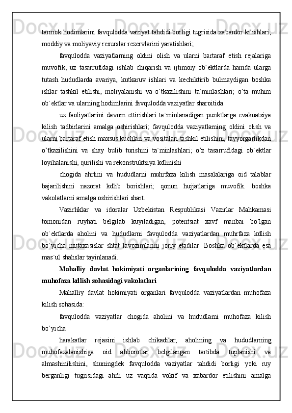 tarmok hodimlarini favqulodda vaziyat tahdidi borligi tugrisida xabardor kilishlari;
moddiy va moliyaviy resurslar rezervlarini yaratishlari; 
favqulodda   vaziyatlarning   oldini   olish   va   ularni   bartaraf   etish   rejalariga
muvofik;   uz   tasarrufidagi   ishlab   chiqarish   va   ijtimoiy   ob`ektlarda   hamda   ularga
tutash   hududlarda   avariya,   kutkaruv   ishlari   va   kechiktirib   bulmaydigan   boshka
ishlar   tashkil   etilishi,   moliyalanishi   va   o’tkazilishini   ta`minlashlari;   o’ta   muhim
ob`ektlar va ularning hodimlarini favqulodda vaziyatlar sharoitida 
uz   faoliyatlarini   davom   ettirishlari   ta`minlanadigan   punktlarga   evakuatsiya
kilish   tadbirlarini   amalga   oshirishlari;   favqulodda   vaziyatlarning   oldini   olish   va
ularni bartaraf etish maxsus kuchlari va vositalari tashkil etilishini, tayyorgarlikdan
o’tkazilishini   va   shay   bulib   turishini   ta`minlashlari;   o’z   tasarrufidagi   ob`ektlar
loyihalanishi, qurilishi va rekonstruktsiya kdlinishi 
chogida   ahrlini   va   hududlarni   muhrfaza   kilish   masalalariga   oid   talablar
bajarilishini   nazorat   kdlib   borishlari;   qonun   hujjatlariga   muvofik.   boshka
vakolatlarni amalga oshirishlari shart. 
Vazirliklar   va   idoralar   Uzbekistan   Respublikasi   Vazirlar   Mahkamasi
tomonidan   ruyhati   belgilab   kuyiladigan,   potentsiat   xavf   manbai   bo’lgan
ob`ektlarda   aholini   va   hududlarni   favqulodda   vaziyatlardan   muhrfaza   kdlish
bo’yicha   mutaxasislar   shtat   lavozimlarini   joriy   etadilar.   Boshka   ob`ektlarda   esa
mas`ul shahslar tayinlanadi. 
Mahalliy   davlat   hokimiyati   organlarining   favqulodda   vaziyatlardan
muhofaza kdlish sohasidagi vakolatlari 
Mahalliy   davlat   hokimiyati   organlari   favqulodda   vaziyatlardan   muhofaza
kilish sohasida: 
favqulodda   vaziyatlar   chogida   aholini   va   hududlarni   muhofaza   kilish
bo’yicha 
harakatlar   rejasini   ishlab   chikadilar;   aholining   va   hududlarning
muhofazalanishiga   oid   ahborotlar   belgilangan   tartibda   tuplanishi   va
almashinilishini,   shuningdek   favqulodda   vaziyatlar   tahdidi   borligi   yoki   ruy
berganligi   tugrisidagi   ahrli   uz   vaqtida   vokif   va   xabardor   etilishini   amalga 