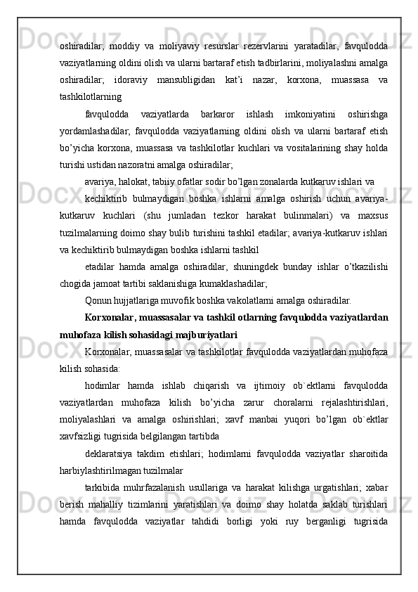 oshiradilar;   moddiy   va   moliyaviy   resurslar   rezervlarini   yaratadilar,   favqulodda
vaziyatlarning oldini olish va ularni bartaraf etish tadbirlarini, moliyalashni amalga
oshiradilar;   idoraviy   mansubligidan   kat’i   nazar,   korxona,   muassasa   va
tashkilotlarning 
favqulodda   vaziyatlarda   barkaror   ishlash   imkoniyatini   oshirishga
yordamlashadilar;   favqulodda   vaziyatlarning   oldini   olish   va   ularni   bartaraf   etish
bo’yicha   korxona,   muassasa   va   tashkilotlar   kuchlari   va   vositalarining   shay   holda
turishi ustidan nazoratni amalga oshiradilar; 
avariya, halokat, tabiiy ofatlar sodir bo’lgan zonalarda kutkaruv ishlari va 
kechiktirib   bulmaydigan   boshka   ishlarni   amalga   oshirish   uchun   avariya-
kutkaruv   kuchlari   (shu   jumladan   tezkor   harakat   bulinmalari)   va   maxsus
tuzilmalarning doimo shay bulib turishini tashkil etadilar; avariya-kutkaruv ishlari
va kechiktirib bulmaydigan boshka ishlarni tashkil 
etadilar   hamda   amalga   oshiradilar,   shuningdek   bunday   ishlar   o’tkazilishi
chogida jamoat tartibi saklanishiga kumaklashadilar; 
Qonun hujjatlariga muvofik boshka vakolatlarni amalga oshiradilar. 
Korxonalar, muassasalar va tashkil otlarning favqulodda vaziyatlardan
muhofaza kilish sohasidagi majburiyatlari 
Korxonalar, muassasalar va tashkilotlar favqulodda vaziyatlardan muhofaza
kilish sohasida: 
hodimlar   hamda   ishlab   chiqarish   va   ijtimoiy   ob`ektlarni   favqulodda
vaziyatlardan   muhofaza   kilish   bo’yicha   zarur   choralarni   rejalashtirishlari,
moliyalashlari   va   amalga   oshirishlari;   xavf   manbai   yuqori   bo’lgan   ob`ektlar
xavfsizligi tugrisida belgilangan tartibda 
deklaratsiya   takdim   etishlari;   hodimlarni   favqulodda   vaziyatlar   sharoitida
harbiylashtirilmagan tuzilmalar 
tarkibida   muhrfazalanish   usullariga   va   harakat   kilishga   urgatishlari;   xabar
berish   mahalliy   tizimlarini   yaratishlari   va   doimo   shay   holatda   saklab   turishlari
hamda   favqulodda   vaziyatlar   tahdidi   borligi   yoki   ruy   berganligi   tugrisida 