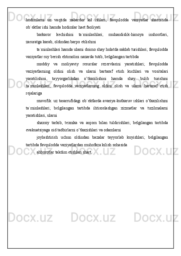 hodimlarni   uz   vaqtida   xabardor   kil   ishlari;   favqulodda   vaziyatlar   sharoitida
ob`ektlar ishi hamda hodimlar haet faoliyati 
barkaror   kechishini   ta`minlashlari;   muhandislik-himoya   inshootlari,
zaruratga karab, oldindan barpo etilishini 
ta`minlashlari hamda ularni doimo shay holatda saklab turishlari; favqulodda
vaziyatlar ruy berish ehtimolini nazarda tutib, belgilangan tartibda 
moddiy   va   moliyaviy   resurslar   rezervlarini   yaratishlari;   favqulodda
vaziyatlarning   oldini   olish   va   ularni   bartaraf   etish   kuchlari   va   vositalari
yaratilishini,   tayyorgarlikdan   o’tkazilishini   hamda   shay   bulib   turishini
ta`minlashlari;   favqulodda   vaziyatlarning   oldini   olish   va   ularni   bartaraf   etish
rejalariga 
muvofik. uz tasarrufidagi ob`ektlarda avariya-kutkaruv ishlari  o’tkazilishini
ta`minlashlari;   belgilangan   tartibda   ihtisoslashgan   xizmatlar   va   tuzilmalarni
yaratishlari, ularni 
shaxsiy   tarkib,   texnika   va   anjom   bilan   tuldirishlari;   belgilangan   tartibda
evakuatsiyaga oid tadbirlarni o’tkazishlari va odamlarni 
joylashtirish   uchun   oldindan   bazalar   tayyorlab   kuyishlari;   belgilangan
tartibda favqulodda vaziyatlardan muhofaza kilish sohasida 
ahborotlar takdim etishlari shart.  