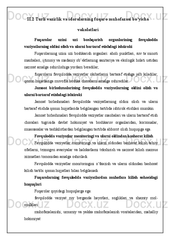 II.2   Turli vazirlik va idoralarning fuqaro muhofazasi bo’yicha
vakolatlari
Fuqarolar   uzini   uzi   boshqarish   organlarining   favqulodda
vaziyatlarning oldini olish va ularni bartaraf etishdagi ishtiroki 
Fuqarolarning  uzini   uzi  boshkarish   organlari:   aholi   punktlari,  suv   ta`minoti
manbalari, ijtimoiy va madaniy ob’ektlarning sanitariya va ekologik holati ustidan
nazorat amalga oshirilishiga yordam beradilar; 
fuqarolarni favqulodda vaziyatlar okibatlarini bartaraf etishga jalb kiladilar;
qonun hujjatlariga muvofik boshka choralarni amalga oshiradilar. 
Jamoat   birlashmalarining   favqulodda   vaziyatlarning   oldini   olish   va
ularni bartaraf etishdagi ishtiroki 
Jamoat   birlashmalari   favqulodda   vaziyatlarning   oldini   olish   va   ularni
bartaraf etishda qonun hujjatlarida belgilangan tartibda ishtirok etishlari mumkin. 
Jamoat birlashmalari favqulodda vaziyatlar manbalari va ularni bartaraf etish
choralari   tugrisida   davlat   hokimiyat   va   boshkaruv   organlaridan,   korxonalar,
muassasalar va tashkilotlardan belgilangan tartibda ahborot olish huquqiga ega. 
Favqulodda vaziyatlar monitoringi va ularni oldindan bashorat kilish 
Favqulodda vaziyatlar   monitoringi   va ularni  oldindan  bashorat   kilish  tabiiy
ofatlarni,   texnogen   avariyalar   va   halokatlarni   tekshirish   va   nazorat   kilish   maxsus
xizmatlari tomonidan amalga oshiriladi. 
Favqulodda   vaziyatlar   monitoringini   o’tkazish   va   ularni   oldindan   bashorat
kilish tartibi qonun hujjatlari bilan belgilanadi. 
Fuqarolarning   favqulodda   vaziyatlardan   muhofaza   kilish   sohasidagi
huquqlari 
Fuqarolar quyidagi huquqlarga ega: 
favqulodda   vaziyat   ruy   berganda   hayotlari,   sogliklari   va   shaxsiy   mol-
mulklari 
muhofazalanishi;  umumiy va yakka muhofazalanish vositalaridan, mahalliy
hokimiyat  