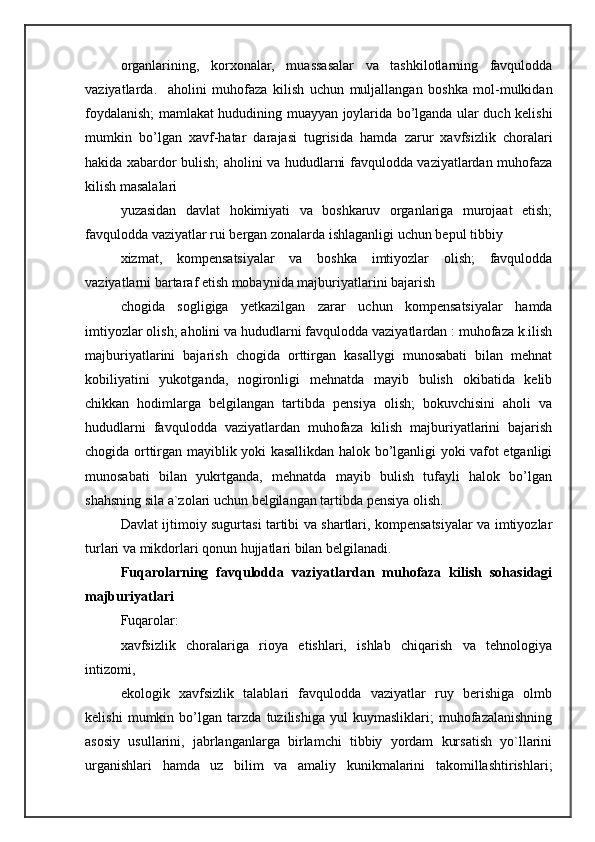 organlarining,   korxonalar,   muassasalar   va   tashkilotlarning   favqulodda
vaziyatlarda.     aholini   muhofaza   kilish   uchun   muljallangan   boshka   mol-mulkidan
foydalanish; mamlakat hududining muayyan joylarida bo’lganda ular duch kelishi
mumkin   bo’lgan   xavf-hatar   darajasi   tugrisida   hamda   zarur   xavfsizlik   choralari
hakida xabardor bulish; aholini va hududlarni favqulodda vaziyatlardan muhofaza
kilish masalalari 
yuzasidan   davlat   hokimiyati   va   boshkaruv   organlariga   murojaat   etish;
favqulodda vaziyatlar rui bergan zonalarda ishlaganligi uchun bepul tibbiy 
xizmat,   kompensatsiyalar   va   boshka   imtiyozlar   olish;   favqulodda
vaziyatlarni bartaraf etish mobaynida majburiyatlarini bajarish 
chogida   sogligiga   yetkazilgan   zarar   uchun   kompensatsiyalar   hamda
imtiyozlar olish; aholini va hududlarni favqulodda vaziyatlardan : muhofaza k.ilish
majburiyatlarini   bajarish   chogida   orttirgan   kasallygi   munosabati   bilan   mehnat
kobiliyatini   yukotganda,   nogironligi   mehnatda   mayib   bulish   okibatida   kelib
chikkan   hodimlarga   belgilangan   tartibda   pensiya   olish;   bokuvchisini   aholi   va
hududlarni   favqulodda   vaziyatlardan   muhofaza   kilish   majburiyatlarini   bajarish
chogida orttirgan mayiblik yoki kasallikdan halok bo’lganligi yoki vafot etganligi
munosabati   bilan   yukrtganda,   mehnatda   mayib   bulish   tufayli   halok   bo’lgan
shahsning sila a`zolari uchun belgilangan tartibda pensiya olish. 
Davlat ijtimoiy sugurtasi tartibi va shartlari, kompensatsiyalar va imtiyozlar
turlari va mikdorlari qonun hujjatlari bilan belgilanadi. 
Fuqarolarning   favqulodda   vaziyatlardan   muhofaza   kilish   sohasidagi
majburiyatlari 
Fuqarolar: 
xavfsizlik   choralariga   rioya   etishlari,   ishlab   chiqarish   va   tehnologiya
intizomi, 
ekologik   xavfsizlik   talablari   favqulodda   vaziyatlar   ruy   berishiga   olmb
kelishi   mumkin   bo’lgan   tarzda   tuzilishiga   yul   kuymasliklari;   muhofazalanishning
asosiy   usullarini,   jabrlanganlarga   birlamchi   tibbiy   yordam   kursatish   yo`llarini
urganishlari   hamda   uz   bilim   va   amaliy   kunikmalarini   takomillashtirishlari; 