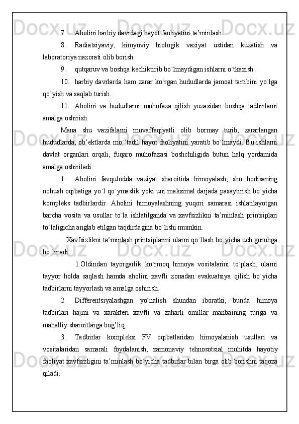 7. Aholini harbiy davrdagi hayot faoliyatini ta’minlash. 
8. Radiatsiyaviy,   kimyoviy   biologik   vaziyat   ustidan   kuzatish   va
laboratoriya nazorati olib borish. 
9. qutqaruv va boshqa kechiktirib bo`lmaydigan ishlarni o`tkazish. 
10. harbiy davrlarda ham  zarar ko`rgan hududlarda jamoat  tartibini  yo`lga
qo`yish va saqlab turish. 
11. Aholini   va   hududlarni   muhofaza   qilish   yuzasidan   boshqa   tadbirlarni
amalga oshirish. 
Mana   shu   vazifalarni   muvaffaqiyatli   olib   bormay   turib,   zararlangan
hududlarda, ob’ektlarda mo`’tadil  hayot  faoliyatini yaratib bo`lmaydi. Bu ishlarni
davlat   organlari   orqali,   fuqaro   muhofazasi   boshchiligida   butun   halq   yordamida
amalga oshiriladi. 
1. Aholini   favqulodda   vaziyat   sharoitida   himoyalash,   shu   hodisaning
nohush oqibatiga yo`l qo`ymaslik yoki uni maksimal darjada pasaytirish bo`yicha
kompleks   tadbirlardir.   Aholini   himoyalashning   yuqori   samarasi   ishlatilayotgan
barcha   vosita   va   usullar   to`la   ishlatilganda   va   xavfsizlikni   ta’minlash   printsiplari
to`laligicha anglab etilgan taqdirdagina bo`lishi mumkin. 
   Xavfsizlikni ta’minlash printsiplarini ularni qo`llash bo`yicha uch guruhga
bo`linadi: 
        1.Oldindan   tayorgarlik   ko`rmoq   himoya   vositalarini   to`plash,   ularni
tayyor   holda   saqlash   hamda   aholini   xavfli   zonadan   evakuatsiya   qilish   bo`yicha
tadbirlarni tayyorlash va amalga oshirish. 
2. Differentsiyalashgan   yo`nalish   shundan   iboratki,   bunda   himoya
tadbirlari   hajmi   va   xarakteri   xavfli   va   zaharli   omillar   manbaining   turiga   va
mahalliy sharoitlarga bog’liq. 
3. Tadbirlar   kompleksi   FV   oqibatlaridan   himoyalanish   usullari   va
vositalaridan   samarali   foydalanish,   zamonaviy   tehnosotsial   muhitda   hayotiy
faoliyat xavfsizligini ta’minlash bo`yicha tadbirlar bilan birga olib borishni taqoza
qiladi.  