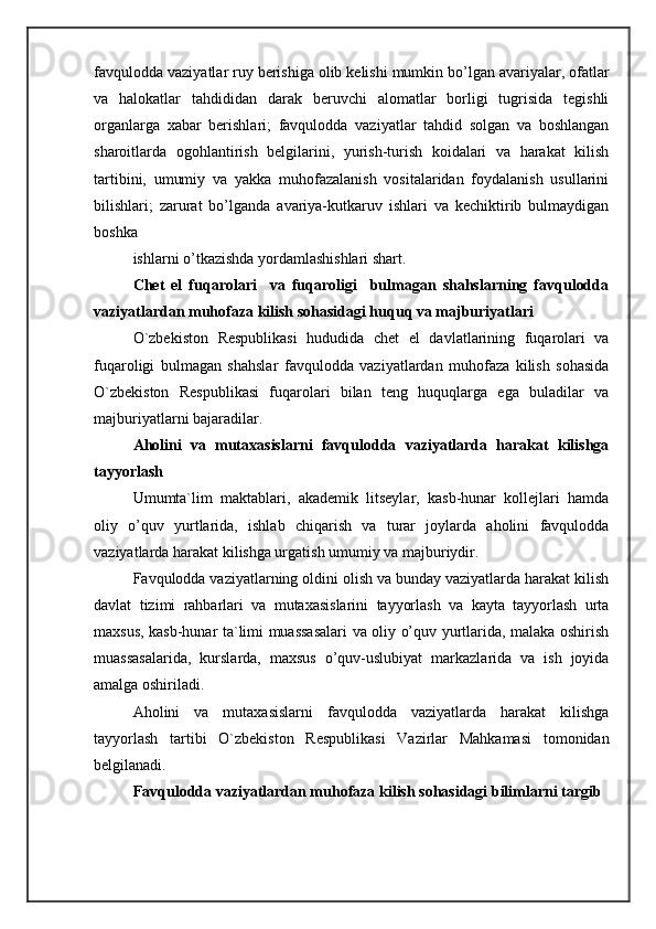 favqulodda vaziyatlar ruy berishiga olib kelishi mumkin bo’lgan avariyalar, ofatlar
va   halokatlar   tahdididan   darak   beruvchi   alomatlar   borligi   tugrisida   tegishli
organlarga   xabar   berishlari;   favqulodda   vaziyatlar   tahdid   solgan   va   boshlangan
sharoitlarda   ogohlantirish   belgilarini,   yurish-turish   koidalari   va   harakat   kilish
tartibini,   umumiy   va   yakka   muhofazalanish   vositalaridan   foydalanish   usullarini
bilishlari;   zarurat   bo’lganda   avariya-kutkaruv   ishlari   va   kechiktirib   bulmaydigan
boshka 
ishlarni o’tkazishda yordamlashishlari shart. 
Chet   el   fuqarolari     va   fuqaroligi     bulmagan   shahslarning   favqulodda
vaziyatlardan muhofaza kilish sohasidagi huquq va majburiyatlari 
O`zbekiston   Respublikasi   hududida   chet   el   davlatlarining   fuqarolari   va
fuqaroligi   bulmagan   shahslar   favqulodda   vaziyatlardan   muhofaza   kilish   sohasida
O`zbekiston   Respublikasi   fuqarolari   bilan   teng   huquqlarga   ega   buladilar   va
majburiyatlarni bajaradilar. 
Aholini   va   mutaxasislarni   favqulodda   vaziyatlarda   harakat   kilishga
tayyorlash 
Umumta`lim   maktablari,   akademik   litseylar,   kasb-hunar   kollejlari   hamda
oliy   o’quv   yurtlarida,   ishlab   chiqarish   va   turar   joylarda   aholini   favqulodda
vaziyatlarda harakat kilishga urgatish umumiy va majburiydir. 
Favqulodda vaziyatlarning oldini olish va bunday vaziyatlarda harakat kilish
davlat   tizimi   rahbarlari   va   mutaxasislarini   tayyorlash   va   kayta   tayyorlash   urta
maxsus, kasb-hunar ta`limi muassasalari va oliy o’quv yurtlarida, malaka oshirish
muassasalarida,   kurslarda,   maxsus   o’quv-uslubiyat   markazlarida   va   ish   joyida
amalga oshiriladi. 
Aholini   va   mutaxasislarni   favqulodda   vaziyatlarda   harakat   kilishga
tayyorlash   tartibi   O`zbekiston   Respublikasi   Vazirlar   Mahkamasi   tomonidan
belgilanadi. 
Favqulodda vaziyatlardan muhofaza kilish sohasidagi bilimlarni targib  
