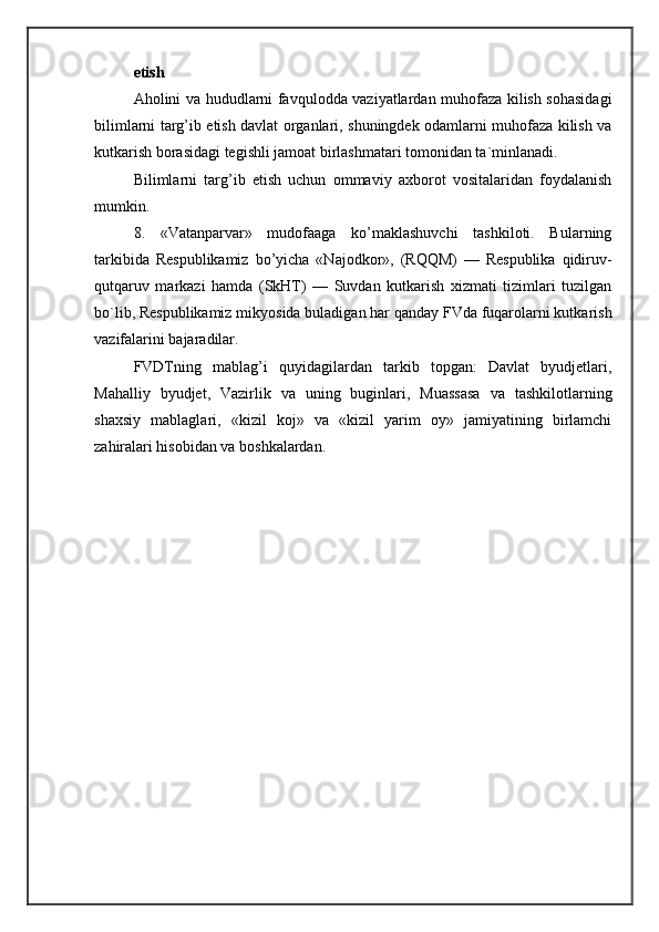 etish 
Aholini va hududlarni favqulodda vaziyatlardan muhofaza kilish sohasidagi
bilimlarni targ’ib etish davlat organlari, shuningdek odamlarni muhofaza kilish va
kutkarish borasidagi tegishli jamoat birlashmatari tomonidan ta`minlanadi. 
Bilimlarni   targ’ib   etish   uchun   ommaviy   axborot   vositalaridan   foydalanish
mumkin. 
8.   «Vatanparvar»   mudofaaga   ko’maklashuvchi   tashkiloti.   Bularning
tarkibida   Respublikamiz   bo’yicha   «Najodkor»,   (RQQM)   —   Respublika   qidiruv-
qutqaruv   markazi   hamda   (SkHT)   —   Suvdan   kutkarish   xizmati   tizimlari   tuzilgan
bo`lib, Respublikamiz mikyosida buladigan har qanday FVda fuqarolarni kutkarish
vazifalarini bajaradilar. 
FVDTning   mablag’i   quyidagilardan   tarkib   topgan:   Davlat   byudjetlari,
Mahalliy   byudjet,   Vazirlik   va   uning   buginlari,   Muassasa   va   tashkilotlarning
shaxsiy   mablaglari,   «kizil   koj»   va   «kizil   yarim   oy»   jamiyatining   birlamchi
zahiralari hisobidan va boshkalardan.  