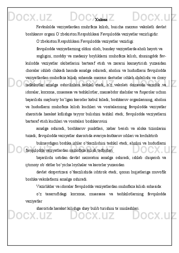 Xulosa
Favkulolda   vaziyatlardan   muhrfaza   kilish,   buiicha   maxsus   vakolatli   davlat
boshkaruv organi O`zbekiston Respublikasi Favqulodda vaziyatlar vazirligidir. 
O`zbekiston Respublikasi Favqulodda vaziyatlar vazirligi: 
favqulodda vaziyatlarning oldini olish, bunday vaziyatlarda aholi hayoti va 
sogligini, moddiy va madaniy boyliklarni muhofaza kilish, shuningdek fav-
kulodda   vaziyatlar   okibatlarini   bartaraf   etish   va   zararni   kamaytirish   yuzasidan
choralar   ishlab  chikadi   hamda amalga  oshiradi;   aholini  va  hududlarni   favqulodda
vaziyatlardan muhofaza kilish sohasida maxsus dasturlar ishlab chikilishi va ilmiy
tadkikotlar   amalga   oshirilishini   tashkil   etadi;   o’z   vakolati   doirasida   vazirlik   va
idoralar, korxona, muassasa va tashkilotlar, mansabdor shahslar va fuqarolar uchun
bajarilishi majburiy bo’lgan karorlar kabul kiladi; boshkaruv organlarining, aholini
va   hududlarni   muhofaza   kilish   kuchlari   va   vositalarining   favqulodda   vaziyatlar
sharoitida   harakat   kdlishga   tayyor   bulishini   tashkil   etadi;   favqulodda   vaziyatlarni
bartaraf etish kuchlari va vositalari boshkaruvini 
amalga   oshiradi,   boshkaruv   punktlari,   xabar   berish   va   aloka   tizimlarini
tuzadi; favqulodda vaziyatlar sharoitida avariya-kutkaruv ishlari va kechiktirib 
bulmaydigan boshka ishlar o’tkazilishini tashkil etadi; aholini va hududlarni
favqulodda vaziyatlardan muhofaza kilish tadbirlari 
bajarilishi   ustidan   davlat   nazoratini   amalga   oshiradi;   ishlab   chiqarish   va
ijtimoiy ob`ektlar bo’yicha loyihalar va karorlar yuzasidan 
davlat   ekspertizasi   o’tkazilishida   ishtirok   etadi;   qonun   hujjatlariga   muvofik
boshka vakolatlarni amalga oshiradi. 
Vazirliklar va idoralar favqulodda vaziyatlardan muhofaza kilish sohasida: 
o’z   tasarrufidagi   korxona,   muassasa   va   tashkilotlarning   favqulodda
vaziyatlar 
sharoitida harakat kilishga shay bulib turishini ta`minlashlari.  