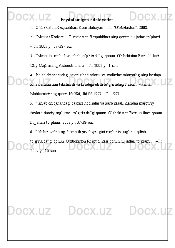 Foydalanilgan adabiyotlar  
1. O’zbekiston Respublikasi Konstitutsiyasi. –T.: "O’zbekiston", 2008. 
2. “Mehnat Kodeksi”. O’zbekiston Respublikasining qonun hujjatlari to’plami.
– T.: 2005 y., 37-38 - son.  
3. “Mehnatni muhofaza qilish to’g’risida”gi qonun. O’zbekiston Respublikasi 
Oliy Majlisining Axborotnomasi. –T.: 2002 y., 1-son.  
4. Ishlab chiqarishdagi baxtsiz hodisalarni va xodimlar salomatligining boshqa 
xil zararlanishini tekshirish va hisobga olish to’g’risidagi Nizom.  Vazirlar 
Mahkamasining qarori № 286,  06.06.1997, –T.: 1997.  
5. “Ishlab chiqarishdagi baxtsiz hodisalar va kasb kasalliklaridan majburiy 
davlat ijtimoiy sug’urtasi to’g’risida”gi qonun. O’zbekiston Respublikasi qonun
hujjatlari to’plami, 2008 y., 37-38-son.  
6. “Ish beruvchining fuqarolik javobgarligini majburiy sug’urta qilish 
to’g’risida”gi qonun. O’zbekiston Respublikasi qonun hujjatlari to’plami,    –T.:
2009 y., 16-son.  
