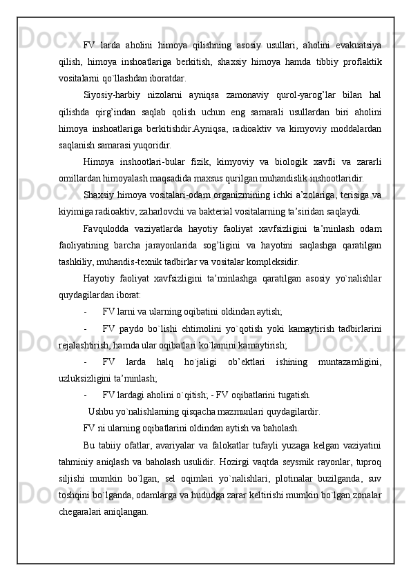 FV   larda   aholini   himoya   qilishning   asosiy   usullari,   aholini   evakuatsiya
qilish,   himoya   inshoatlariga   berkitish,   shaxsiy   himoya   hamda   tibbiy   proflaktik
vositalarni qo`llashdan iboratdar. 
Siyosiy-harbiy   nizolarni   ayniqsa   zamonaviy   qurol-yarog’lar   bilan   hal
qilishda   qirg’indan   saqlab   qolish   uchun   eng   samarali   usullardan   biri   aholini
himoya   inshoatlariga   berkitishdir.Ayniqsa,   radioaktiv   va   kimyoviy   moddalardan
saqlanish samarasi yuqoridir. 
Himoya   inshootlari-bular   fizik,   kimyoviy   va   biologik   xavfli   va   zararli
omillardan himoyalash maqsadida maxsus qurilgan muhandislik inshootlaridir. 
Shaxsiy himoya vositalari-odam  organizmining ichki  a’zolariga, terisiga va
kiyimiga radioaktiv, zaharlovchi va bakterial vositalarning ta’siridan saqlaydi. 
Favqulodda   vaziyatlarda   hayotiy   faoliyat   xavfsizligini   ta’minlash   odam
faoliyatining   barcha   jarayonlarida   sog’ligini   va   hayotini   saqlashga   qaratilgan
tashkiliy, muhandis-texnik tadbirlar va vositalar kompleksidir. 
Hayotiy   faoliyat   xavfsizligini   ta’minlashga   qaratilgan   asosiy   yo`nalishlar
quydagilardan iborat: 
- FV larni va ularning oqibatini oldindan aytish; 
- FV   paydo   bo`lishi   ehtimolini   yo`qotish   yoki   kamaytirish   tadbirlarini
rejalashtirish, hamda ular oqibatlari ko`lamini kamaytirish; 
- FV   larda   halq   ho`jaligi   ob’ektlari   ishining   muntazamligini,
uzluksizligini ta’minlash; 
- FV lardagi aholini o`qitish; - FV oqibatlarini tugatish. 
  Ushbu yo`nalishlarning qisqacha mazmunlari quydagilardir. 
FV ni ularning oqibatlarini oldindan aytish va baholash. 
Bu   tabiiy   ofatlar,   avariyalar   va   falokatlar   tufayli   yuzaga   kelgan   vaziyatini
tahminiy   aniqlash   va   baholash   usulidir.   Hozirgi   vaqtda   seysmik   rayonlar,   tuproq
siljishi   mumkin   bo`lgan,   sel   oqimlari   yo`nalishlari,   plotinalar   buzilganda,   suv
toshqini bo`lganda, odamlarga va hududga zarar keltirishi mumkin bo`lgan zonalar
chegaralari aniqlangan.  