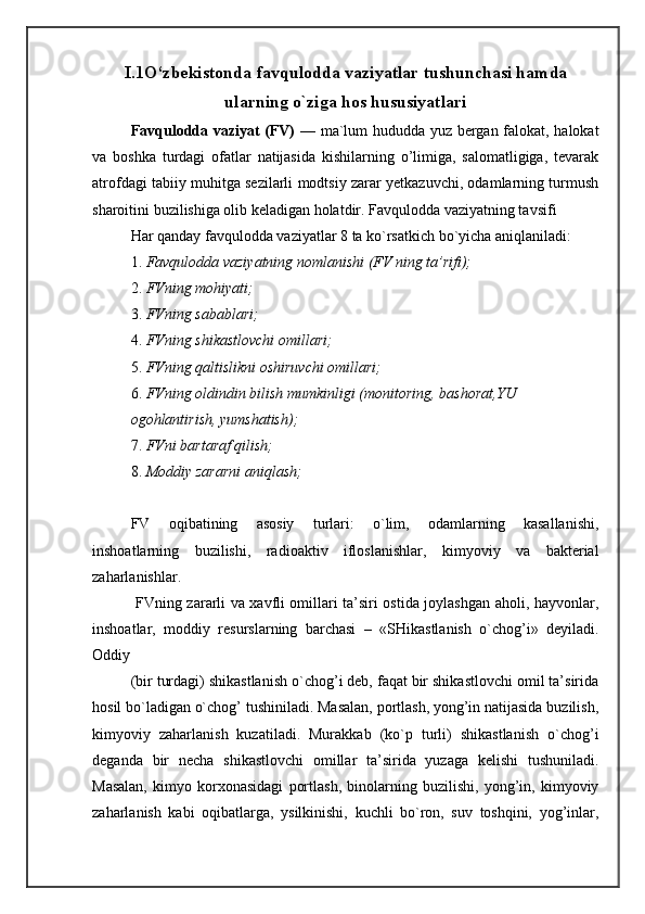 I.1O‘zbekistonda   favqulodda vaziyatlar tushunchasi hamda
ularning o`ziga hos hususiyatlari
Favqulodda vaziyat (FV)   — ma`lum hududda yuz bergan falokat, halokat
va   boshka   turdagi   ofatlar   natijasida   kishilarning   o’limiga,   salomatligiga,   tevarak
atrofdagi tabiiy muhitga sezilarli modtsiy zarar yetkazuvchi, odamlarning turmush
sharoitini buzilishiga olib keladigan holatdir. Favqulodda vaziyatning tavsifi 
Har qanday favqulodda vaziyatlar 8 ta ko`rsatkich bo`yicha aniqlaniladi: 
1. Favqulodda vaziyatning nomlanishi (FV ning ta’rifi); 
2. FVning mohiyati; 
3. FVning sabablari; 
4. FVning shikastlovchi omillari; 
5. FVning qaltislikni oshiruvchi omillari; 
6. FVning oldindin bilish mumkinligi (monitoring, bashorat,YU 
ogohlantirish, yumshatish); 
7. FVni bartaraf qilish; 
8. Moddiy zararni aniqlash; 
 
FV   oqibatining   asosiy   turlari:   o`lim,   odamlarning   kasallanishi,
inshoatlarning   buzilishi,   radioaktiv   ifloslanishlar,   kimyoviy   va   bakterial
zaharlanishlar. 
  FVning zararli va xavfli omillari ta’siri ostida joylashgan aholi, hayvonlar,
inshoatlar,   moddiy   resurslarning   barchasi   –   «SHikastlanish   o`chog’i»   deyiladi.
Oddiy 
(bir turdagi) shikastlanish o`chog’i deb, faqat bir shikastlovchi omil ta’sirida
hosil bo`ladigan o`chog’ tushiniladi. Masalan, portlash, yong’in natijasida buzilish,
kimyoviy   zaharlanish   kuzatiladi.   Murakkab   (ko`p   turli)   shikastlanish   o`chog’i
deganda   bir   necha   shikastlovchi   omillar   ta’sirida   yuzaga   kelishi   tushuniladi.
Masalan,   kimyo   korxonasidagi   portlash,   binolarning   buzilishi,   yong’in,   kimyoviy
zaharlanish   kabi   oqibatlarga,   ysilkinishi,   kuchli   bo`ron,   suv   toshqini,   yog’inlar, 