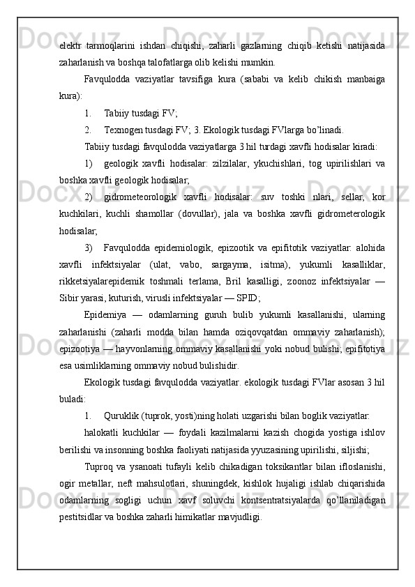 elektr   tarmoqlarini   ishdan   chiqishi,   zaharli   gazlarning   chiqib   ketishi   natijasida
zaharlanish va boshqa talofatlarga olib kelishi mumkin. 
Favqulodda   vaziyatlar   tavsifiga   kura   (sababi   va   kelib   chikish   manbaiga
kura): 
1. Tabiiy tusdagi FV; 
2. Texnogen tusdagi FV; 3. Ekologik tusdagi FVlarga bo’linadi. 
Tabiiy tusdagi favqulodda vaziyatlarga 3 hil turdagi xavfli hodisalar kiradi: 
1) geologik   xavfli   hodisalar:   zilzilalar,   ykuchishlari,   tog   upirilishlari   va
boshka xavfli geologik hodisalar; 
2) gidrometeorologik   xavfli   hodisalar:   suv   toshki   nlari,   sellar,   kor
kuchkilari,   kuchli   shamollar   (dovullar),   jala   va   boshka   xavfli   gidrometerologik
hodisalar; 
3) Favqulodda   epidemiologik,   epizootik   va   epifitotik   vaziyatlar:   alohida
xavfli   infektsiyalar   (ulat,   vabo,   sargayma,   isitma),   yukumli   kasalliklar,
rikketsiyalarepidemik   toshmali   terlama,   Bril   kasalligi,   zoonoz   infektsiyalar   —
Sibir yarasi, kuturish, virusli infektsiyalar — SPID; 
Epidemiya   —   odamlarning   guruh   bulib   yukumli   kasallanishi,   ularning
zaharlanishi   (zaharli   modda   bilan   hamda   oziqovqatdan   ommaviy   zaharlanish);
epizootiya — hayvonlarning ommaviy kasallanishi yoki nobud bulishi; epifitotiya
esa usimliklarning ommaviy nobud bulishidir. 
Ekologik tusdagi favqulodda vaziyatlar. ekologik tusdagi FVlar asosan 3 hil
buladi: 
1. Quruklik (tuprok, yosti)ning holati uzgarishi bilan boglik vaziyatlar: 
halokatli   kuchkilar   —   foydali   kazilmalarni   kazish   chogida   yostiga   ishlov
berilishi va insonning boshka faoliyati natijasida yyuzasining upirilishi, siljishi; 
Tuproq   va   ysanoati   tufayli   kelib   chikadigan   toksikantlar   bilan   ifloslanishi,
ogir   metallar,   neft   mahsulotlari,   shuningdek,   kishlok   hujaligi   ishlab   chiqarishida
odamlarning   sogligi   uchun   xavf   soluvchi   kontsentratsiyalarda   qo’llaniladigan
pestitsidlar va boshka zaharli himikatlar mavjudligi.