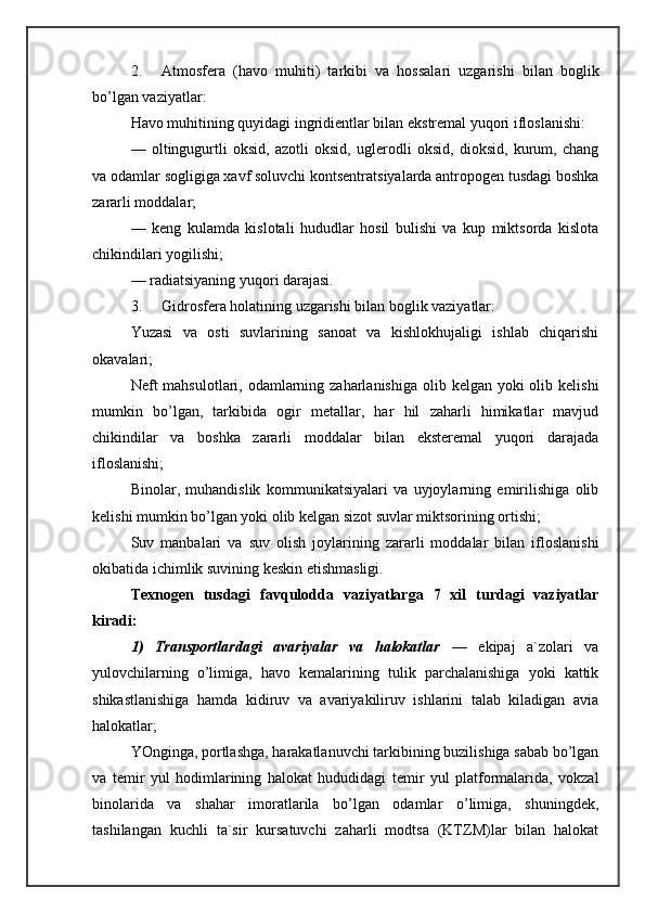2. Atmosfera   (havo   muhiti)   tarkibi   va   hossalari   uzgarishi   bilan   boglik
bo’lgan vaziyatlar: 
Havo muhitining quyidagi ingridientlar bilan ekstremal yuqori ifloslanishi: 
—   oltingugurtli   oksid,   azotli   oksid,   uglerodli   oksid,   dioksid,   kurum,   chang
va odamlar sogligiga xavf soluvchi kontsentratsiyalarda antropogen tusdagi boshka
zararli moddalar; 
—   keng   kulamda   kislotali   hududlar   hosil   bulishi   va   kup   miktsorda   kislota
chikindilari yogilishi; 
— radiatsiyaning yuqori darajasi. 
3. Gidrosfera holatining uzgarishi bilan boglik vaziyatlar: 
Yuzasi   va   osti   suvlarining   sanoat   va   kishlokhujaligi   ishlab   chiqarishi
okavalari; 
Neft  mahsulotlari, odamlarning zaharlanishiga  olib kelgan yoki  olib kelishi
mumkin   bo’lgan,   tarkibida   ogir   metallar,   har   hil   zaharli   himikatlar   mavjud
chikindilar   va   boshka   zararli   moddalar   bilan   eksteremal   yuqori   darajada
ifloslanishi; 
Binolar,   muhandislik   kommunikatsiyalari   va   uyjoylarning   emirilishiga   olib
kelishi mumkin bo’lgan yoki olib kelgan sizot suvlar miktsorining ortishi; 
Suv   manbalari   va   suv   olish   joylarining   zararli   moddalar   bilan   ifloslanishi
okibatida ichimlik suvining keskin etishmasligi. 
Texnogen   tusdagi   favqulodda   vaziyatlarga   7   xil   turdagi   vaziyatlar
kiradi: 
1)   Transportlardagi   avariyalar   va   halokatlar   —   ekipaj   a`zolari   va
yulovchilarning   o’limiga,   havo   kemalarining   tulik   parchalanishiga   yoki   kattik
shikastlanishiga   hamda   kidiruv   va   avariyakiliruv   ishlarini   talab   kiladigan   avia
halokatlar; 
YOnginga, portlashga, harakatlanuvchi tarkibining buzilishiga sabab bo’lgan
va   temir   yul   hodimlarining   halokat   hududidagi   temir   yul   platformalarida,   vokzal
binolarida   va   shahar   imoratlarila   bo’lgan   odamlar   o’limiga,   shuningdek,
tashilangan   kuchli   ta`sir   kursatuvchi   zaharli   modtsa   (KTZM)lar   bilan   halokat 