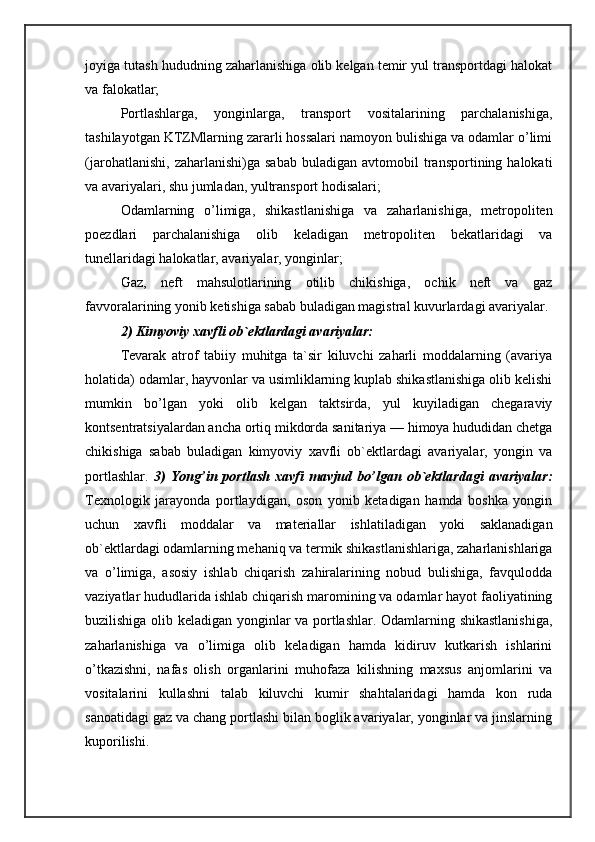 joyiga tutash hududning zaharlanishiga olib kelgan temir yul transportdagi halokat
va falokatlar; 
Portlashlarga,   yonginlarga,   transport   vositalarining   parchalanishiga,
tashilayotgan KTZMlarning zararli hossalari namoyon bulishiga va odamlar o’limi
(jarohatlanishi,   zaharlanishi)ga   sabab   buladigan   avtomobil   transportining  halokati
va avariyalari, shu jumladan, yultransport hodisalari; 
Odamlarning   o’limiga,   shikastlanishiga   va   zaharlanishiga,   metropoliten
poezdlari   parchalanishiga   olib   keladigan   metropoliten   bekatlaridagi   va
tunellaridagi halokatlar, avariyalar, yonginlar; 
Gaz,   neft   mahsulotlarining   otilib   chikishiga,   ochik   neft   va   gaz
favvoralarining yonib ketishiga sabab buladigan magistral kuvurlardagi avariyalar. 
2) Kimyoviy xavfli ob`ektlardagi avariyalar: 
Tevarak   atrof   tabiiy   muhitga   ta`sir   kiluvchi   zaharli   moddalarning   (avariya
holatida) odamlar, hayvonlar va usimliklarning kuplab shikastlanishiga olib kelishi
mumkin   bo’lgan   yoki   olib   kelgan   taktsirda,   yul   kuyiladigan   chegaraviy
kontsentratsiyalardan ancha ortiq mikdorda sanitariya — himoya hududidan chetga
chikishiga   sabab   buladigan   kimyoviy   xavfli   ob`ektlardagi   avariyalar,   yongin   va
portlashlar.   3)   Yong’in   portlash   xavfi   mavjud   bo’lgan   ob`ektlardagi   avariyalar:
Texnologik   jarayonda   portlaydigan,   oson   yonib   ketadigan   hamda   boshka   yongin
uchun   xavfli   moddalar   va   materiallar   ishlatiladigan   yoki   saklanadigan
ob`ektlardagi odamlarning mehaniq va termik shikastlanishlariga, zaharlanishlariga
va   o’limiga,   asosiy   ishlab   chiqarish   zahiralarining   nobud   bulishiga,   favqulodda
vaziyatlar hududlarida ishlab chiqarish maromining va odamlar hayot faoliyatining
buzilishiga olib keladigan yonginlar va portlashlar. Odamlarning shikastlanishiga,
zaharlanishiga   va   o’limiga   olib   keladigan   hamda   kidiruv   kutkarish   ishlarini
o’tkazishni,   nafas   olish   organlarini   muhofaza   kilishning   maxsus   anjomlarini   va
vositalarini   kullashni   talab   kiluvchi   kumir   shahtalaridagi   hamda   kon   ruda
sanoatidagi gaz va chang portlashi bilan boglik avariyalar, yonginlar va jinslarning
kuporilishi.  