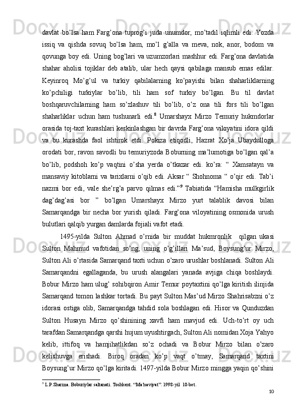 davlat   bo’lsa   ham   Farg’ona   tuprog’i   juda   unumdor,   mo’tadil   iqlimli   edi.   Yozda
issiq   va   qishda   sovuq   bo’lsa   ham,   mo’l   g’alla   va   meva,   nok,   anor,   bodom   va
qovunga boy edi. Uning bog’lari va uzumzorlari mashhur edi. Farg’ona davlatida
shahar   aholisi   tojiklar   deb   atalib,   ular   hech   qaysi   qabilaga   mansub   emas   edilar.
Keyinroq   Mo’g’ul   va   turkiy   qabilalarning   ko’payishi   bilan   shaharliklarning
ko’pchiligi   turkiylar   bo’lib,   tili   ham   sof   turkiy   bo’lgan.   Bu   til   davlat
boshqaruvchilarning   ham   so’zlashuv   tili   bo’lib,   o’z   ona   tili   fors   tili   bo’lgan
shaharliklar   uchun   ham   tushunarli   edi. 8
  Umarshayx   Mirzo   Temuriy   hukmdorlar
orasida toj-taxt kurashlari keskinlashgan bir davrda Farg’ona viloyatini idora qildi
va   bu   kurashda   faol   ishtirok   etdi.   Pokiza   etiqodli,   Hazrat   Xo’ja   Ubaydulloga
orodati   bor,   ravon   savodli   bu   temuriyzoda   Boburning   ma’lumotiga   bo’lgan   qal’a
bo’lib,   podshoh   ko’p   vaqtini   o’sha   yerda   o’tkazar   edi.   ko’ra:   “   Xamsatayn   va
mansaviy   kitoblarni   va   tarixlarni   o’qib  edi.   Aksar   “  Shohnoma   “  o’qir   edi.   Tab’i
nazmi   bor   edi,   vale   she’rg’a   parvo   qilmas   edi.” 9
  Tabiatida   “Hamisha   mulkgirlik
dag’dag’asi   bor   ”   bo’lgan   Umarshayx   Mirzo   yurt   talablik   davosi   bilan
Samarqandga   bir   necha   bor   yurish   qiladi.   Farg’ona   viloyatining   osmonida   urush
bulutlari qalqib yurgan damlarda fojiali vafot etadi. 
  1495-yilda   Sulton   Ahmad   o’rnida   bir   muddat   hukmronlik      
qilgan  
ukasi
Sulton   Mahmud   vafotidan   so’ng,   uning   o’g’illari   Ma’sud,   Boysung’ur   Mirzo,
Sulton Ali o’rtasida Samarqand taxti uchun o’zaro urushlar boshlanadi. Sulton Ali
Samarqandni   egallaganda,   bu   urush   alangalari   yanada   avjiga   chiqa   boshlaydi.
Bobur Mirzo ham ulug’ sohibqiron Amir Temur poytaxtini qo’lga kiritish ilinjida
Samarqand tomon lashkar tortadi. Bu payt Sulton Mas’ud Mirzo Shahrisabzni o’z
idorasi   ostiga   olib,   Samarqandga   tahdid   sola   boshlagan   edi.   Hisor   va   Qunduzdan
Sulton   Husayn   Mirzo   qo’shinining   xavfi   ham   mavjud   edi.   Uch-to’rt   oy   uch
tarafdan Samarqandga qarshi hujum uyushtirgach, Sulton Ali nomidan Xoja Yahyo
kelib,   ittifoq   va   hamjihatlikdan   so’z   ochadi   va   Bobur   Mirzo   bilan   o’zaro
kelishuvga   erishadi.   Biroq   oradan   ko’p   vaqt   o’tmay,   Samarqand   taxtini
Boysung’ur Mirzo qo’lga kiritadi. 1497-yilda Bobur Mirzo mingga yaqin qo’shini
9
 L.P.Sharma. Boburiylar saltanati. Toshkent. “Ma’naviyat”. 1998-yil  10-bet.
10 