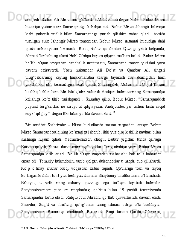 aniq edi. Sulton Ali Mirzo mo’g’ullardan Abdulvahob degan kishini Bobur Mirzo
huzuriga   yuborib  uni  Samarqandga  kelishga   etdi.  Bobur   Mirzo  Jahongir  Mirzoga
kishi   yuborib   zudlik   bilan   Samarqandga   yurish   qilishini   xabar   qiladi.   Axsida
tuzulgan   sulx   Jahongir   Mirzo   tomonidan   Bobur   Mirzo   saltanati   hududiga   dahl
qilish   imkoniyatini   bermasdi.   Biroq   Bobur   qo’shinlari   Quvaga   yetib   kelganda,
Ahmad Tanbalning ukasi Halil O’shga hujum qilgani ma’lum bo’ldi. Bobur Mirzo
bo’lib   o’tgan   voqeadan   qanchalik   ranjimasin,   Samarqand   tomon   yurishni   yana
davom   ettiraverdi.   Yosh   hukumdor   Ali   Do’st   va   Qambar   Ali   singari
ulug’beklarning   keying   harakatlaridan   ularga   tayanish   har   doimgidan   ham
yaxshilikka olib kelmasligini sezib qoladi. Shuningdek, Muhammad Majid Tarxon
boshliq   beklar   ham   Mir   Mo’g’ulni   yuborib   Andijon   hukmdorining   Samarqandga
kelishiga   ko’z   tikib   turishgandi   .   Shunday   qilib,   Bobur   Mirzo;   “Samarqanddek
poytaxt   turg’uncha,   ne   kiroyi   ul   qilg’aykim,   Andijondek   yer   uchun   kishi   avqot
zoye’ qilg’ay’’-degan fikr bilan yo’lda davom etadi. 12
Bir   muddat   Shahrizabz   –   Hisor   hududlarida   sarson   sargardon   kezgan   Bobur
Mirzo Samarqand xalqining ko’magiga ishonib, ikki yuz qirq kishilik navkari bilan
shaharga   hujum   qiladi.   Yetmish-sakson   chog’li   Bobur   yigitlari   tunda   qal’aga
Narvon qo’yib, Feruza darvozasini egallaydilar. Tong otishiga yaqin Bobur Mirzo
Samarqandga kirib keladi. Bo’lib o’tgan voqeadan shahar  ahli hali to’la habardor
emas   edi.   Temuriy   hukmdorini   tanib   qolgan   dukondorlar   u   haqda   duo   qilishardi.
Ko’p   o’tmay   shahar   xalqi   voqeadan   xabar   topadi.   Qo’llariga   tosh   va   tayoq
ko’targan kishilar to’rt yuz-besh yuz chamasi Shayboniy tarafdorlarini o’ldirishadi.
Nihoyat,   u   yetti   ming   askariy   quvvatga   ega   bo’lgan   tajribali   hukmdor
Shayboniyxondan   juda   oz   miqdordagi   qo’shin   bilan   19   yoshli   temuriyzoda
Samarqandni  tortib oladi. Xalq Bobur Mirzoni qo’llab quvvatlashda davom etadi.
Shovdor,   Sug’d   va   atrofdagi   qo’rg’onlar   uning   idorasi   ostiga   o’ta   boshlaydi.
Shayboniyxon   Buxoroga   chekinadi.   Bu   orada   Boqi   tarxon   Qarshi,   G’uzorni,
12
  L.P. Sharma. Boburiylar saltanati.  Toshkent. “Ma’naviyat” 1998-yil 22-bet
13 