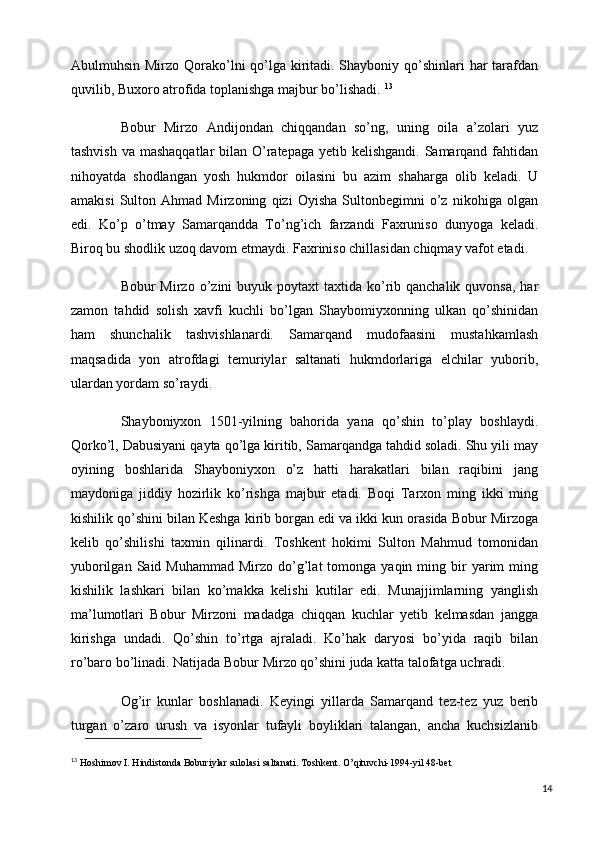 Abulmuhsin Mirzo Qorako’lni qo’lga kiritadi. Shayboniy qo’shinlari  har  tarafdan
quvilib, Buxoro atrofida toplanishga majbur bo’lishadi.  13
Bobur   Mirzo   Andijondan   chiqqandan   so’ng,   uning   oila   a’zolari   yuz
tashvish va mashaqqatlar  bilan O’ratepaga yetib kelishgandi. Samarqand fahtidan
nihoyatda   shodlangan   yosh   hukmdor   oilasini   bu   azim   shaharga   olib   keladi.   U
amakisi   Sulton   Ahmad   Mirzoning   qizi   Oyisha   Sultonbegimni   o’z   nikohiga   olgan
edi.   Ko’p   o’tmay   Samarqandda   To’ng’ich   farzandi   Faxruniso   dunyoga   keladi.
Biroq bu shodlik uzoq davom etmaydi. Faxriniso chillasidan chiqmay vafot etadi. 
Bobur  Mirzo  o’zini  buyuk  poytaxt  taxtida  ko’rib qanchalik  quvonsa,  har
zamon   tahdid   solish   xavfi   kuchli   bo’lgan   Shaybomiyxonning   ulkan   qo’shinidan
ham   shunchalik   tashvishlanardi.   Samarqand   mudofaasini   mustahkamlash
maqsadida   yon   atrofdagi   temuriylar   saltanati   hukmdorlariga   elchilar   yuborib,
ulardan yordam so’raydi.
Shayboniyxon   1501-yilning   bahorida   yana   qo’shin   to’play   boshlaydi.
Qorko’l, Dabusiyani qayta qo’lga kiritib, Samarqandga tahdid soladi. Shu yili may
oyining   boshlarida   Shayboniyxon   o’z   hatti   harakatlari   bilan   raqibini   jang
maydoniga   jiddiy   hozirlik   ko’rishga   majbur   etadi.   Boqi   Tarxon   ming   ikki   ming
kishilik qo’shini bilan Keshga kirib borgan edi va ikki kun orasida Bobur Mirzoga
kelib   qo’shilishi   taxmin   qilinardi.   Toshkent   hokimi   Sulton   Mahmud   tomonidan
yuborilgan  Said  Muhammad   Mirzo  do’g’lat  tomonga  yaqin  ming  bir   yarim  ming
kishilik   lashkari   bilan   ko’makka   kelishi   kutilar   edi.   Munajjimlarning   yanglish
ma’lumotlari   Bobur   Mirzoni   madadga   chiqqan   kuchlar   yetib   kelmasdan   jangga
kirishga   undadi.   Qo’shin   to’rtga   ajraladi.   Ko’hak   daryosi   bo’yida   raqib   bilan
ro’baro bo’linadi. Natijada Bobur Mirzo qo’shini juda katta talofatga uchradi. 
Og’ir   kunlar   boshlanadi.   Keyingi   yillarda   Samarqand   tez-tez   yuz   berib
turgan   o’zaro   urush   va   isyonlar   tufayli   boyliklari   talangan,   ancha   kuchsizlanib
13
  Hoshimov I. Hindistonda Boburiylar sulolasi saltanati. Toshkent. O’qituvchi-1994-yil 48-bet                 
14 