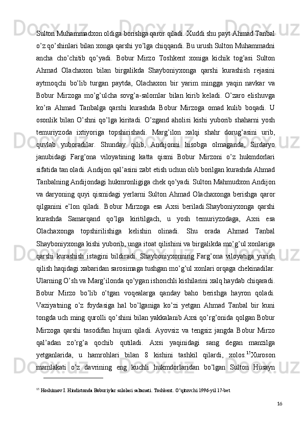 Sulton Muhammadxon oldiga borishga qaror qiladi. Xuddi shu payt Ahmad Tanbal
o’z qo’shinlari bilan xonga qarshi yo’lga chiqqandi. Bu urush Sulton Muhammadni
ancha   cho’chitib   qo’yadi.   Bobur   Mirzo   Toshkent   xoniga   kichik   tog’asi   Sulton
Ahmad   Olachaxon   bilan   birgalikda   Shayboniyxonga   qarshi   kurashish   rejasini
aytmoqchi   bo’lib   turgan   paytda,   Olachaxon   bir   yarim   mingga   yaqin   navkar   va
Bobur   Mirzoga   mo’g’ulcha   sovg’a-salomlar   bilan   kirib   keladi.   O’zaro   elishuvga
ko’ra   Ahmad   Tanbalga   qarshi   kurashda   Bobur   Mirzoga   omad   kulib   boqadi.   U
osonlik   bilan   O’shni   qo’lga   kiritadi.   O’zgand   aholisi   kishi   yuborib  shaharni   yosh
temuriyzoda   ixtiyoriga   topshirishadi.   Marg’ilon   xalqi   shahr   dorug’asini   urib,
quvlab   yuboradilar.   Shunday   qilib,   Andijonni   hisobga   olmaganda,   Sirdaryo
janubidagi   Farg’ona   viloyatining   katta   qismi   Bobur   Mirzoni   o’z   hukmdorlari
sifatida tan oladi. Andijon qal’asini zabt etish uchun olib borilgan kurashda Ahmad
Tanbalning Andijondagi hukmronligiga chek qo’yadi. Sulton Mahmudxon Andijon
va  daryoning   quyi   qismidagi   yerlarni   Sulton   Ahmad   Olachaxonga   berishga   qaror
qilganini   e’lon   qiladi.   Bobur   Mirzoga   esa   Axsi   beriladi.Shayboniyxonga   qarshi
kurashda   Samarqand   qo’lga   kiritilgach,   u   yosh   temuriyzodaga,   Axsi   esa
Olachaxonga   topshirilishiga   kelishin   olinadi.   Shu   orada   Ahmad   Tanbal
Shayboniyxonga kishi yuborib, unga itoat qilishini va birgalikda mo’g’ul xonlariga
qarshi   kurashish   istagini   bildiradi.   Shayboniyxonning   Farg’ona   viloyatiga   yurish
qilish haqidagi xabaridan sarosimaga tushgan mo’g’ul xonlari orqaga chekinadilar.
Ularning O’sh va Marg’ilonda qo’ygan ishonchli kishilarini xalq haydab chiqaradi.
Bobur   Mirzo   bo’lib   o’tgan   voqealarga   qanday   baho   berishga   hayron   qoladi.
Vaziyatning   o’z   foydasiga   hal   bo’lganiga   ko’zi   yetgan   Ahmad   Tanbal   bir   kuni
tongda uch ming qurolli qo’shini bilan yakkalanib Axsi qo’rg’onida qolgan Bobur
Mirzoga   qarshi   tasodifan   hujum   qiladi.   Ayovsiz   va   tengsiz   jangda   Bobur   Mirzo
qal’adan   zo’rg’a   qochib   qutiladi.   Axsi   yaqinidagi   sang   degan   manzilga
yetganlarida,   u   hamrohlari   bilan   8   kishini   tashkil   qilardi,   xolos. 15
Xuroson
mamlakati   o’z   davrining   eng   kuchli   hukmdorlaridan   bo’lgan   Sulton   Husayn
15
 Hoshimov I. Hindistonda Boburiylar sulolasi saltanati. Toshkent. O’qituvchi 1996-yil 17-bet
16 