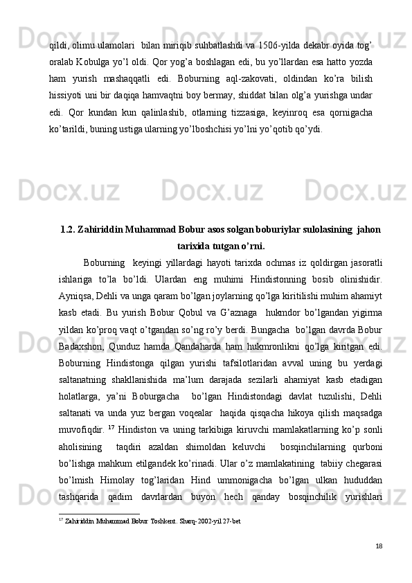 qildi, olimu ulamolari   bilan miriqib suhbatlashdi va 1506-yilda dekabr oyida tog’
oralab Kobulga yo’l oldi. Qor yog’a boshlagan edi, bu yo’llardan esa hatto yozda
ham   yurish   mashaqqatli   edi.   Boburning   aql-zakovati,   oldindan   ko’ra   bilish
hissiyoti uni bir daqiqa hamvaqtni boy bermay, shiddat bilan olg’a yurishga undar
edi.   Qor   kundan   kun   qalinlashib,   otlarning   tizzasiga,   keyinroq   esa   qornigacha
ko’tarildi, buning ustiga ularning yo’lboshchisi yo’lni yo’qotib qo’ydi.             
1.2. Zahiriddin Muhammad Bobur asos solgan boburiylar sulolasining  jahon
tarixida tutgan o’rni.
Boburning     keyingi   yillardagi   hayoti   tarixda   ochmas   iz   qoldirgan   jasoratli
ishlariga   to’la   bo’ldi.   Ulardan   eng   muhimi   Hindistonning   bosib   olinishidir.
Ayniqsa, Dehli va unga qaram bo’lgan joylarning qo’lga kiritilishi muhim ahamiyt
kasb   etadi.   Bu   yurish   Bobur   Qobul   va   G’aznaga     hukmdor   bo’lgandan   yigirma
yildan ko’proq vaqt o’tgandan so’ng ro’y berdi. Bungacha   bo’lgan davrda Bobur
Badaxshon,   Qunduz   hamda   Qandaharda   ham   hukmronlikni   qo’lga   kiritgan   edi.
Boburning   Hindistonga   qilgan   yurishi   tafsilotlaridan   avval   uning   bu   yerdagi
saltanatning   shakllanishida   ma’lum   darajada   sezilarli   ahamiyat   kasb   etadigan
holatlarga,   ya’ni   Boburgacha     bo’lgan   Hindistondagi   davlat   tuzulishi,   Dehli
saltanati   va   unda   yuz   bergan   voqealar     haqida   qisqacha   hikoya   qilish   maqsadga
muvofiqdir.   17
  Hindiston   va   uning   tarkibiga   kiruvchi   mamlakatlarning   ko’p   sonli
aholisining     taqdiri   azaldan   shimoldan   keluvchi     bosqinchilarning   qurboni
bo’lishga mahkum etilgandek ko’rinadi. Ular o’z mamlakatining   tabiiy chegarasi
bo’lmish   Himolay   tog’laridan   Hind   ummonigacha   bo’lgan   ulkan   hududdan
tashqarida   qadim   davrlardan   buyon   hech   qanday   bosqinchilik   yurishlari
17
  Zahiriddin Muhammad Bobur Toshkent. Sharq-2002-yil 27-bet 
18 
