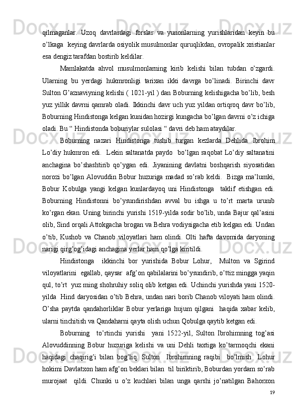qilmaganlar.   Uzoq   davrlardagi   forslar   va   yunonlarning   yurishlaridan   keyin   bu
o’lkaga   keying davrlarda osiyolik musulmonlar quruqlikdan, ovropalik xristianlar
esa dengiz tarafdan bostirib keldilar. 
Mamlakatda   ahvol   musulmonlarning   kirib   kelishi   bilan   tubdan   o’zgardi.
Ularning   bu   yerdagi   hukmronligi   tarixan   ikki   davrga   bo’linadi.   Birinchi   davr
Sulton G’aznaviyning kelishi ( 1021-yil ) dan Boburning kelishigacha bo’lib, besh
yuz yillik davrni qamrab oladi. Ikkinchi davr uch yuz yildan ortiqroq davr bo’lib,
Boburning Hindistonga kelgan kunidan hozirgi kungacha bo’lgan davrni o’z ichiga
oladi. Bu “ Hindistonda boburiylar sulolasi “ davri deb ham ataydilar.
Boburning   nazari   Hindistonga   tushib   turgan   kezlarda   Dehlida   Ibrohim
Lo’diy  hukmron  edi.    Lekin  saltanatda   paydo    bo’lgan  raqobat   Lo’diy  saltanatini
anchagina   bo’shashtirib   qo’ygan   edi.   Jiyanining   davlatni   boshqarish   siyosatidan
norozi   bo’lgan   Alovuddin   Bobur   huzuriga  madad   so’rab  keldi.     Bizga   ma’lumki,
Bobur   Kobulga   yangi   kelgan   kunlardayoq   uni   Hindistonga     taklif   etishgan   edi.
Boburning   Hindistonni   bo’ysundirishdan   avval   bu   ishga   u   to’rt   marta   urunib
ko’rgan ekan. Uning birinchi yurishi 1519-yilda sodir bo’lib, unda Bajur qal’asini
olib, Sind orqali Attokgacha brogan va Behra vodiysigacha etib kelgan edi. Undan
o’tib,   Kushob   va   Chanob   viloyatlari   ham   olindi.   Olti   hafta   davomida   daryoning
narigi qirg’og’idagi anchagina yerlar ham qo’lga kiritildi.
Hindistonga     ikkinchi   bor   yurishida   Bobur   Lohur,     Multon   va   Sgirind
viloyatlarini  egallab, qaysar  afg’on qabilalarini bo’ysundirib, o’ttiz mingga yaqin
qul, to’rt  yuz ming shohruhiy soliq olib ketgan edi. Uchinchi yurishda yani 1520-
yilda   Hind daryosidan o’tib Behra, undan nari borib Chanob viloyati ham olindi.
O’sha   paytda   qandahorliklar   Bobur   yerlariga   hujum   qilgani     haqida   xabar   kelib,
ularni tinchitish va Qandaharni qayta olish uchun Qobulga qaytib ketgan edi.
Boburning     to’rtinchi   yurishi     yani   1522-yil,   Sulton   Ibrohimning   tog’asi
Alovuddinning   Bobur   huzuriga   kelishi   va   uni   Dehli   taxtiga   ko’tarmoqchi   ekani
haqidagi   chaqirig’i   bilan   bog’liq.   Sulton     Ibrohimning   raqibi     bo’lmish     Lohur
hokimi Davlatxon ham afg’on beklari bilan  til biriktirib, Boburdan yordam so’rab
murojaat     qildi.   Chunki   u   o’z   kuchlari   bilan   unga   qarshi   jo’natilgan   Bahorxon
19 