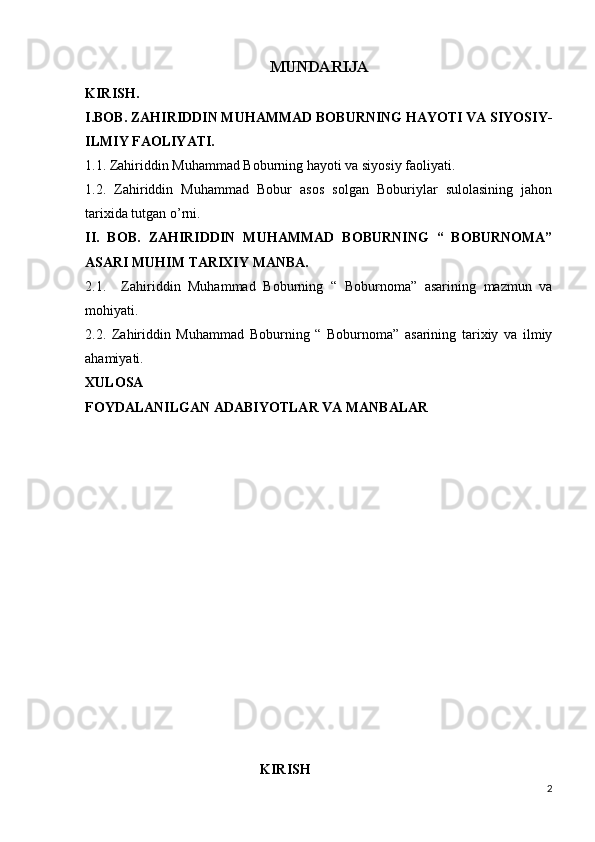 MUNDARIJA
KIRISH.
I.BOB. ZAHIRIDDIN MUHAMMAD BOBURNING HAYOTI VA SIYOSIY-
ILMIY FAOLIYATI.
1.1. Zahiriddin Muhammad Boburning hayoti va siyosiy faoliyati.
1.2.   Zahiriddin   Muhammad   Bobur   asos   solgan   Boburiylar   sulolasining   jahon
tarixida tutgan o’rni.
II.   BOB.   ZAHIRIDDIN   MUHAMMAD   BOBURNING   “   BOBURNOMA”
ASARI MUHIM TARIXIY MANBA.
2.1.     Zahiriddin   Muhammad   Boburning   “   Boburnoma”   asarining   mazmun   va
mohiyati.
2.2.   Zahiriddin   Muhammad   Boburning   “   Boburnoma”   asarining   tarixiy   va   ilmiy
ahamiyati.
XULOSA
FOYDALANILGAN ADABIYOTLAR VA MANBALAR
                                                  KIRISH 
2 