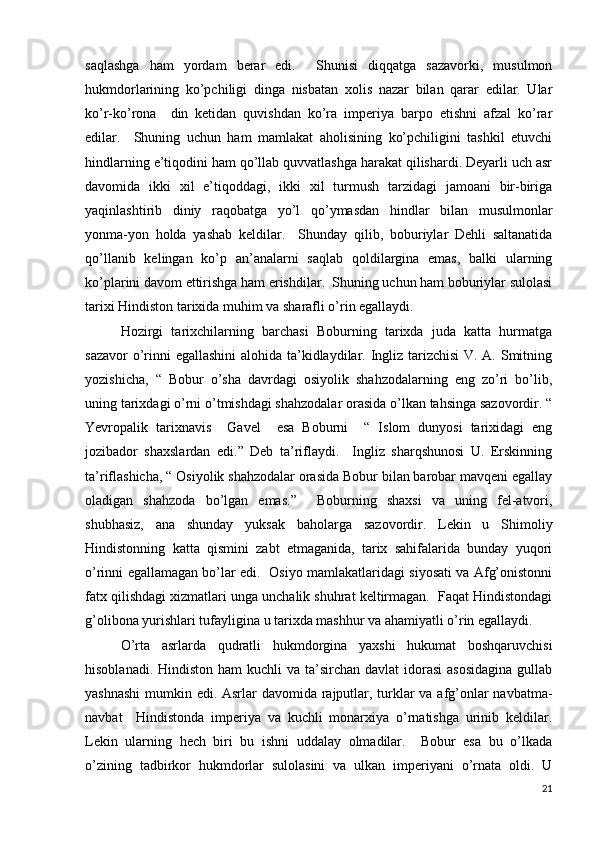 saqlashga   ham   yordam   berar   edi.     Shunisi   diqqatga   sazavorki,   musulmon
hukmdorlarining   ko’pchiligi   dinga   nisbatan   xolis   nazar   bilan   qarar   edilar.   Ular
ko’r-ko’rona     din   ketidan   quvishdan   ko’ra   imperiya   barpo   etishni   afzal   ko’rar
edilar.     Shuning   uchun   ham   mamlakat   aholisining   ko’pchiligini   tashkil   etuvchi
hindlarning e’tiqodini ham qo’llab quvvatlashga harakat qilishardi. Deyarli uch asr
davomida   ikki   xil   e’tiqoddagi,   ikki   xil   turmush   tarzidagi   jamoani   bir-biriga
yaqinlashtirib   diniy   raqobatga   yo’l   qo’ymasdan   hindlar   bilan   musulmonlar
yonma-yon   holda   yashab   keldilar.     Shunday   qilib,   boburiylar   Dehli   saltanatida
qo’llanib   kelingan   ko’p   an’analarni   saqlab   qoldilargina   emas,   balki   ularning
ko’plarini davom ettirishga ham erishdilar.  Shuning uchun ham boburiylar sulolasi
tarixi Hindiston tarixida muhim va sharafli o’rin egallaydi. 
Hozirgi   tarixchilarning   barchasi   Boburning   tarixda   juda   katta   hurmatga
sazavor  o’rinni  egallashini  alohida ta’kidlaydilar. Ingliz tarizchisi  V. A. Smitning
yozishicha,   “   Bobur   o’sha   davrdagi   osiyolik   shahzodalarning   eng   zo’ri   bo’lib,
uning tarixdagi o’rni o’tmishdagi shahzodalar orasida o’lkan tahsinga sazovordir. “
Yevropalik   tarixnavis     Gavel     esa   Boburni     “   Islom   dunyosi   tarixidagi   eng
jozibador   shaxslardan   edi.”   Deb   ta’riflaydi.     Ingliz   sharqshunosi   U.   Erskinning
ta’riflashicha, “ Osiyolik shahzodalar orasida Bobur bilan barobar mavqeni egallay
oladigan   shahzoda   bo’lgan   emas.”     Boburning   shaxsi   va   uning   fel-atvori,
shubhasiz,   ana   shunday   yuksak   baholarga   sazovordir.   Lekin   u   Shimoliy
Hindistonning   katta   qismini   zabt   etmaganida,   tarix   sahifalarida   bunday   yuqori
o’rinni egallamagan bo’lar edi.   Osiyo mamlakatlaridagi siyosati va Afg’onistonni
fatx qilishdagi xizmatlari unga unchalik shuhrat keltirmagan.  Faqat Hindistondagi
g’olibona yurishlari tufayligina u tarixda mashhur va ahamiyatli o’rin egallaydi. 
O’rta   asrlarda   qudratli   hukmdorgina   yaxshi   hukumat   boshqaruvchisi
hisoblanadi. Hindiston  ham  kuchli  va ta’sirchan davlat  idorasi  asosidagina  gullab
yashnashi  mumkin edi. Asrlar davomida rajputlar, turklar  va afg’onlar  navbatma-
navbat     Hindistonda   imperiya   va   kuchli   monarxiya   o’rnatishga   urinib   keldilar.
Lekin   ularning   hech   biri   bu   ishni   uddalay   olmadilar.     Bobur   esa   bu   o’lkada
o’zining   tadbirkor   hukmdorlar   sulolasini   va   ulkan   imperiyani   o’rnata   oldi.   U
21 