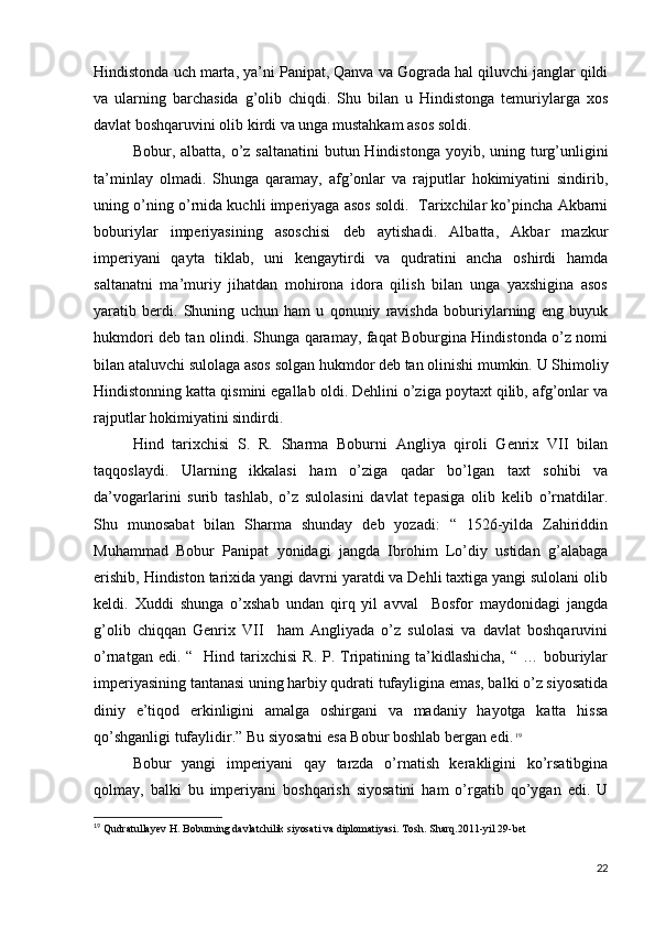 Hindistonda uch marta, ya’ni Panipat, Qanva va Gograda hal qiluvchi janglar qildi
va   ularning   barchasida   g’olib   chiqdi.   Shu   bilan   u   Hindistonga   temuriylarga   xos
davlat boshqaruvini olib kirdi va unga mustahkam asos soldi. 
Bobur, albatta, o’z saltanatini  butun Hindistonga  yoyib, uning turg’unligini
ta’minlay   olmadi.   Shunga   qaramay,   afg’onlar   va   rajputlar   hokimiyatini   sindirib,
uning o’ning o’rnida kuchli imperiyaga asos soldi.  Tarixchilar ko’pincha Akbarni
boburiylar   imperiyasining   asoschisi   deb   aytishadi.   Albatta,   Akbar   mazkur
imperiyani   qayta   tiklab,   uni   kengaytirdi   va   qudratini   ancha   oshirdi   hamda
saltanatni   ma’muriy   jihatdan   mohirona   idora   qilish   bilan   unga   yaxshigina   asos
yaratib   berdi.   Shuning   uchun   ham   u   qonuniy   ravishda   boburiylarning   eng   buyuk
hukmdori deb tan olindi. Shunga qaramay, faqat Boburgina Hindistonda o’z nomi
bilan ataluvchi sulolaga asos solgan hukmdor deb tan olinishi mumkin. U Shimoliy
Hindistonning katta qismini egallab oldi. Dehlini o’ziga poytaxt qilib, afg’onlar va
rajputlar hokimiyatini sindirdi. 
Hind   tarixchisi   S.   R.   Sharma   Boburni   Angliya   qiroli   Genrix   VII   bilan
taqqoslaydi.   Ularning   ikkalasi   ham   o’ziga   qadar   bo’lgan   taxt   sohibi   va
da’vogarlarini   surib   tashlab,   o’z   sulolasini   davlat   tepasiga   olib   kelib   o’rnatdilar.
Shu   munosabat   bilan   Sharma   shunday   deb   yozadi:   “   1526-yilda   Zahiriddin
Muhammad   Bobur   Panipat   yonidagi   jangda   Ibrohim   Lo’diy   ustidan   g’alabaga
erishib, Hindiston tarixida yangi davrni yaratdi va Dehli taxtiga yangi sulolani olib
keldi.   Xuddi   shunga   o’xshab   undan   qirq   yil   avval     Bosfor   maydonidagi   jangda
g’olib   chiqqan   Genrix   VII     ham   Angliyada   o’z   sulolasi   va   davlat   boshqaruvini
o’rnatgan  edi. “   Hind  tarixchisi   R. P.  Tripatining ta’kidlashicha,  “  … boburiylar
imperiyasining tantanasi uning harbiy qudrati tufayligina emas, balki o’z siyosatida
diniy   e’tiqod   erkinligini   amalga   oshirgani   va   madaniy   hayotga   katta   hissa
qo’shganligi tufaylidir.” Bu siyosatni esa Bobur boshlab bergan edi.   19
Bobur   yangi   imperiyani   qay   tarzda   o’rnatish   kerakligini   ko’rsatibgina
qolmay,   balki   bu   imperiyani   boshqarish   siyosatini   ham   o’rgatib   qo’ygan   edi.   U
19
  Qudratullayev H. Boburning davlatchilik siyosati va diplomatiyasi. Tosh. Sharq.2011-yil 29-bet
22 