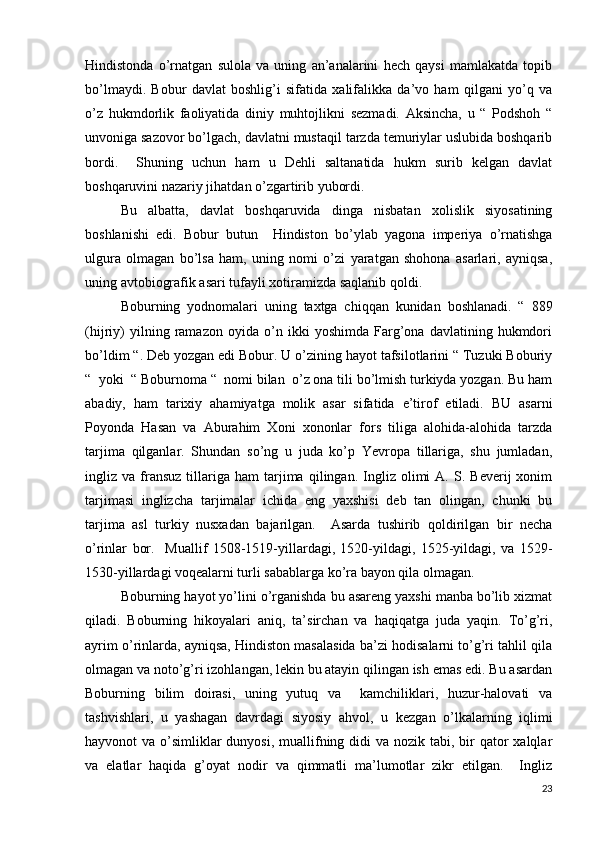 Hindistonda   o’rnatgan   sulola   va   uning   an’analarini   hech   qaysi   mamlakatda   topib
bo’lmaydi.   Bobur   davlat   boshlig’i   sifatida   xalifalikka   da’vo   ham   qilgani   yo’q   va
o’z   hukmdorlik   faoliyatida   diniy   muhtojlikni   sezmadi.   Aksincha,   u   “   Podshoh   “
unvoniga sazovor bo’lgach, davlatni mustaqil tarzda temuriylar uslubida boshqarib
bordi.     Shuning   uchun   ham   u   Dehli   saltanatida   hukm   surib   kelgan   davlat
boshqaruvini nazariy jihatdan o’zgartirib yubordi. 
Bu   albatta,   davlat   boshqaruvida   dinga   nisbatan   xolislik   siyosatining
boshlanishi   edi.   Bobur   butun     Hindiston   bo’ylab   yagona   imperiya   o’rnatishga
ulgura   olmagan   bo’lsa   ham,   uning   nomi   o’zi   yaratgan   shohona   asarlari,   ayniqsa,
uning avtobiografik asari tufayli xotiramizda saqlanib qoldi.      
Boburning   yodnomalari   uning   taxtga   chiqqan   kunidan   boshlanadi.   “   889
(hijriy)   yilning   ramazon   oyida   o’n   ikki   yoshimda   Farg’ona   davlatining   hukmdori
bo’ldim “. Deb yozgan edi Bobur. U o’zining hayot tafsilotlarini “ Tuzuki Boburiy
“  yoki  “ Boburnoma “  nomi bilan  o’z ona tili bo’lmish turkiyda yozgan. Bu ham
abadiy,   ham   tarixiy   ahamiyatga   molik   asar   sifatida   e’tirof   etiladi.   BU   asarni
Poyonda   Hasan   va   Aburahim   Xoni   xononlar   fors   tiliga   alohida-alohida   tarzda
tarjima   qilganlar.   Shundan   so’ng   u   juda   ko’p   Yevropa   tillariga,   shu   jumladan,
ingliz  va   fransuz   tillariga  ham   tarjima   qilingan.  Ingliz   olimi   A.  S.   Beverij   xonim
tarjimasi   inglizcha   tarjimalar   ichida   eng   yaxshisi   deb   tan   olingan,   chunki   bu
tarjima   asl   turkiy   nusxadan   bajarilgan.     Asarda   tushirib   qoldirilgan   bir   necha
o’rinlar   bor.     Muallif   1508-1519-yillardagi,   1520-yildagi,   1525-yildagi,   va   1529-
1530-yillardagi voqealarni turli sabablarga ko’ra bayon qila olmagan. 
Boburning hayot yo’lini o’rganishda bu asareng yaxshi manba bo’lib xizmat
qiladi.   Boburning   hikoyalari   aniq,   ta’sirchan   va   haqiqatga   juda   yaqin.   To’g’ri,
ayrim o’rinlarda, ayniqsa, Hindiston masalasida ba’zi hodisalarni to’g’ri tahlil qila
olmagan va noto’g’ri izohlangan, lekin bu atayin qilingan ish emas edi. Bu asardan
Boburning   bilim   doirasi,   uning   yutuq   va     kamchiliklari,   huzur-halovati   va
tashvishlari,   u   yashagan   davrdagi   siyosiy   ahvol,   u   kezgan   o’lkalarning   iqlimi
hayvonot  va o’simliklar  dunyosi,  muallifning didi  va nozik tabi, bir  qator  xalqlar
va   elatlar   haqida   g’oyat   nodir   va   qimmatli   ma’lumotlar   zikr   etilgan.     Ingliz
23 