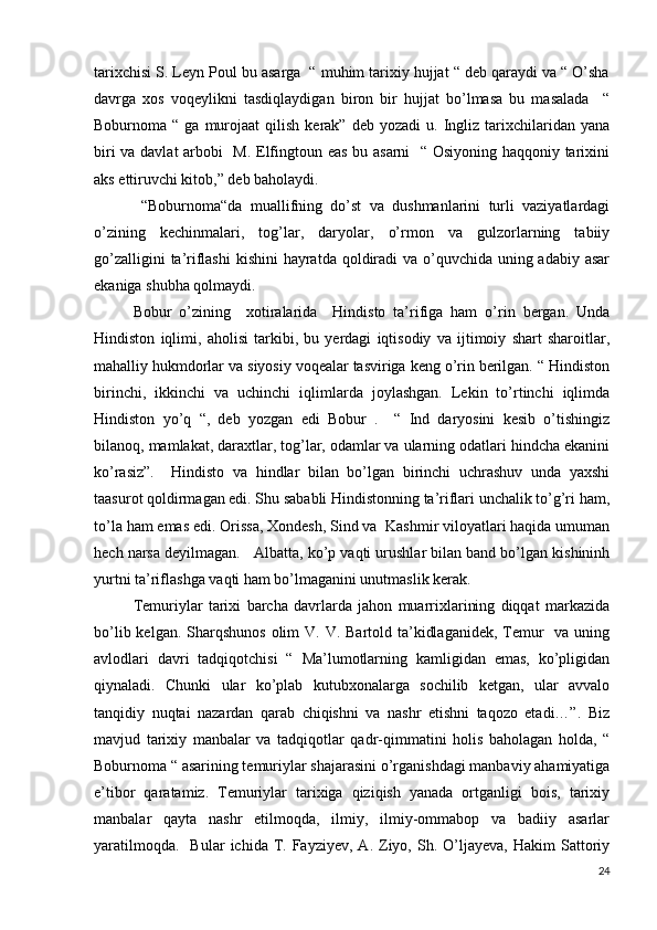 tarixchisi S. Leyn Poul bu asarga  “ muhim tarixiy hujjat “ deb qaraydi va “ O’sha
davrga   xos   voqeylikni   tasdiqlaydigan   biron   bir   hujjat   bo’lmasa   bu   masalada     “
Boburnoma  “  ga  murojaat   qilish  kerak”  deb  yozadi   u.  Ingliz  tarixchilaridan   yana
biri va davlat  arbobi   M. Elfingtoun eas bu asarni   “ Osiyoning haqqoniy tarixini
aks ettiruvchi kitob,” deb baholaydi. 
  “Boburnoma“da   muallifning   do’st   va   dushmanlarini   turli   vaziyatlardagi
o’zining   kechinmalari,   tog’lar,   daryolar,   o’rmon   va   gulzorlarning   tabiiy
go’zalligini  ta’riflashi  kishini  hayratda qoldiradi  va o’quvchida uning adabiy asar
ekaniga shubha qolmaydi. 
Bobur   o’zining     xotiralarida     Hindisto   ta’rifiga   ham   o’rin   bergan.   Unda
Hindiston   iqlimi,   aholisi   tarkibi,   bu   yerdagi   iqtisodiy   va   ijtimoiy   shart   sharoitlar,
mahalliy hukmdorlar va siyosiy voqealar tasviriga keng o’rin berilgan. “ Hindiston
birinchi,   ikkinchi   va   uchinchi   iqlimlarda   joylashgan.   Lekin   to’rtinchi   iqlimda
Hindiston   yo’q   “,   deb   yozgan   edi   Bobur   .     “   Ind   daryosini   kesib   o’tishingiz
bilanoq, mamlakat, daraxtlar, tog’lar, odamlar va ularning odatlari hindcha ekanini
ko’rasiz”.     Hindisto   va   hindlar   bilan   bo’lgan   birinchi   uchrashuv   unda   yaxshi
taasurot qoldirmagan edi. Shu sababli Hindistonning ta’riflari unchalik to’g’ri ham,
to’la ham emas edi. Orissa, Xondesh, Sind va  Kashmir viloyatlari haqida umuman
hech narsa deyilmagan.   Albatta, ko’p vaqti urushlar bilan band bo’lgan kishininh
yurtni ta’riflashga vaqti ham bo’lmaganini unutmaslik kerak.   
Temuriylar   tarixi   barcha   davrlarda   jahon   muarrixlarining   diqqat   markazida
bo’lib kelgan. Sharqshunos  olim  V. V. Bartold ta’kidlaganidek,  Temur    va uning
avlodlari   davri   tadqiqotchisi   “   Ma’lumotlarning   kamligidan   emas,   ko’pligidan
qiynaladi.   Chunki   ular   ko’plab   kutubxonalarga   sochilib   ketgan,   ular   avvalo
tanqidiy   nuqtai   nazardan   qarab   chiqishni   va   nashr   etishni   taqozo   etadi…”.   Biz
mavjud   tarixiy   manbalar   va   tadqiqotlar   qadr-qimmatini   holis   baholagan   holda,   “
Boburnoma “ asarining temuriylar shajarasini o’rganishdagi manbaviy ahamiyatiga
e’tibor   qaratamiz.   Temuriylar   tarixiga   qiziqish   yanada   ortganligi   bois,   tarixiy
manbalar   qayta   nashr   etilmoqda,   ilmiy,   ilmiy-ommabop   va   badiiy   asarlar
yaratilmoqda.     Bular   ichida  T.  Fayziyev,   A.  Ziyo,  Sh.  O’ljayeva,   Hakim   Sattoriy
24 