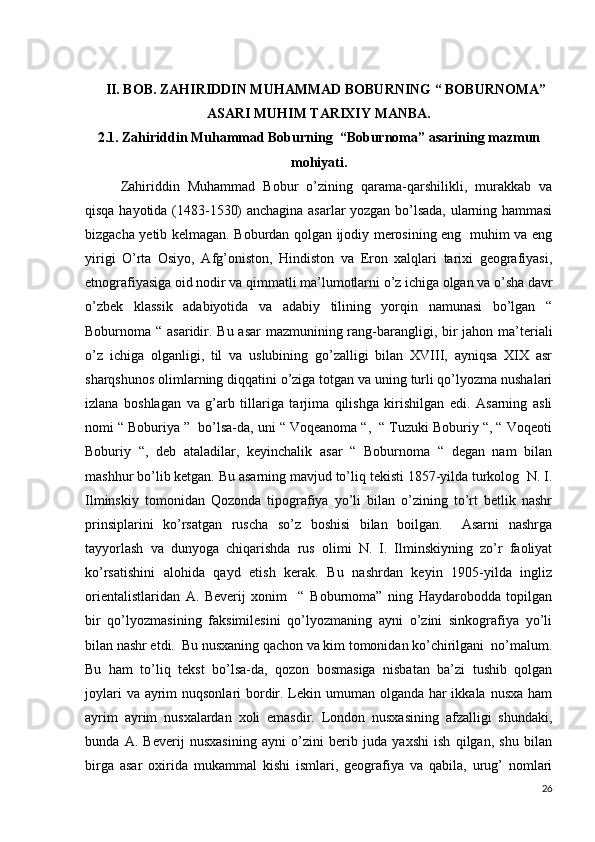      II. BOB. ZAHIRIDDIN MUHAMMAD BOBURNING “ BOBURNOMA”
ASARI MUHIM TARIXIY MANBA.
2.1. Zahiriddin Muhammad Boburning  “Boburnoma” asarining mazmun
mohiyati.
Zahiriddin   Muhammad   Bobur   o’zining   qarama-qarshilikli,   murakkab   va
qisqa hayotida (1483-1530) anchagina asarlar yozgan bo’lsada, ularning hammasi
bizgacha yetib kelmagan. Boburdan qolgan ijodiy merosining eng   muhim va eng
yirigi   O’rta   Osiyo,   Afg’oniston,   Hindiston   va   Eron   xalqlari   tarixi   geografiyasi,
etnografiyasiga oid nodir va qimmatli ma’lumotlarni o’z ichiga olgan va o’sha davr
o’zbek   klassik   adabiyotida   va   adabiy   tilining   yorqin   namunasi   bo’lgan   “
Boburnoma “ asaridir. Bu asar  mazmunining rang-barangligi, bir  jahon ma’teriali
o’z   ichiga   olganligi,   til   va   uslubining   go’zalligi   bilan   XVIII,   ayniqsa   XIX   asr
sharqshunos olimlarning diqqatini o’ziga totgan va uning turli qo’lyozma nushalari
izlana   boshlagan   va   g’arb   tillariga   tarjima   qilishga   kirishilgan   edi.   Asarning   asli
nomi “ Boburiya ”  bo’lsa-da, uni “ Voqeanoma “,  “ Tuzuki Boburiy “, “ Voqeoti
Boburiy   “,   deb   ataladilar,   keyinchalik   asar   “   Boburnoma   “   degan   nam   bilan
mashhur bo’lib ketgan. Bu asarning mavjud to’liq tekisti 1857-yilda turkolog  N. I.
Ilminskiy   tomonidan   Qozonda   tipografiya   yo’li   bilan   o’zining   to’rt   betlik   nashr
prinsiplarini   ko’rsatgan   ruscha   so’z   boshisi   bilan   boilgan.     Asarni   nashrga
tayyorlash   va   dunyoga   chiqarishda   rus   olimi   N.   I.   Ilminskiyning   zo’r   faoliyat
ko’rsatishini   alohida   qayd   etish   kerak.   Bu   nashrdan   keyin   1905-yilda   ingliz
orientalistlaridan   A.   Beverij   xonim     “   Boburnoma”   ning   Haydarobodda   topilgan
bir   qo’lyozmasining   faksimilesini   qo’lyozmaning   ayni   o’zini   sinkografiya   yo’li
bilan nashr etdi.  Bu nusxaning qachon va kim tomonidan ko’chirilgani  no’malum.
Bu   ham   to’liq   tekst   bo’lsa-da,   qozon   bosmasiga   nisbatan   ba’zi   tushib   qolgan
joylari  va ayrim  nuqsonlari bordir. Lekin umuman olganda har ikkala nusxa ham
ayrim   ayrim   nusxalardan   xoli   emasdir.   London   nusxasining   afzalligi   shundaki,
bunda   A.   Beverij   nusxasining   ayni   o’zini   berib   juda   yaxshi   ish   qilgan,   shu   bilan
birga   asar   oxirida   mukammal   kishi   ismlari,   geografiya   va   qabila,   urug’   nomlari
26 