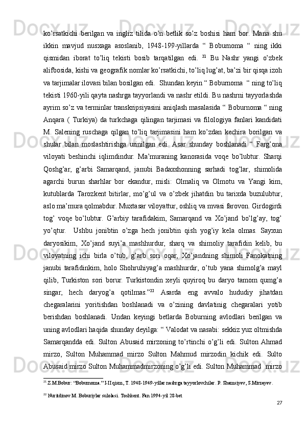 ko’rsatkichi   berilgan   va   ingliz   tilida   o’n   betlik   so’z   boshisi   ham   bor.   Mana   shu
ikkin   mavjud   nusxaga   asoslanib,   1948-199-yillarda   “   Boburnoma   “   ning   ikki
qismidan   iborat   to’liq   tekisti   bosib   tarqatilgan   edi.   21
  Bu   Nashr   yangi   o’zbek
alifbosida, kishi va geografik nomlar ko’rsatkichi, to’liq lug’at, ba’zi bir qisqa izoh
va tarjimalar ilovasi bilan bosilgan edi.  Shundan keyin “ Boburnoma  “ ning to’liq
tekisti 1960-yili qayta nashrga tayyorlandi va nashr etildi. Bu nashrni tayyorlashda
ayrim so’z va terminlar transkripsiyasini aniqlash masalasida “ Boburnoma “ ning
Anqara   (   Turkiya)   da   turkchaga   qilingan   tarjimasi   va   filologiya   fanlari   kandidati
M.   Salening   ruschaga   qilgan   to’liq   tarjimasini   ham   ko’zdan   kechira   borilgan   va
shular   bilan   moslashtirishga   urinilgan   edi.   Asar   shunday   boshlanadi   “   Farg’ona
viloyati   beshinchi   iqlimdindur.   Ma’muraning   kanorasida   voqe   bo’lubtur.   Sharqi
Qoshg’ar,   g’arbi   Samarqand,   janubi   Badaxshonning   sarhadi   tog’lar,   shimolida
agarchi   burun   sharhlar   bor   ekandur,   misli:   Olmaliq   va   Olmotu   va   Yangi   kim,
kutublarda   Tarozkent   bitirlar,   mo’g’ul   va   o’zbek   jihatdin   bu   tarixda   buzulubtur,
aslo ma’mura qolmabdur. Muxtasar viloyattur, oshliq va mvasi farovon. Girdogirdi
tog’   voqe   bo’lubtur.   G’arbiy   tarafidakim,   Samarqand   va   Xo’jand   bo’lg’ay,   tog’
yo’qtur.     Ushbu   jonibtin   o’zga   hech   jonibtin   qish   yog’iy   kela   olmas.   Sayxun
daryosikim,   Xo’jand   suyi’a   mashhurdur,   sharq   va   shimoliy   tarafidin   kelib,   bu
viloyatning   ichi   birla   o’tub,   g’arb   sori   oqar,   Xo’jandning   shimoli   Fanokatning
janubi  
. tarafidinkim,   holo   Shohruhiyag’a   mashhurdir,   o’tub   yana   shimolg’a   mayl
qilib,   Turkiston   sori   borur.   Turkistondin   xeyli   quyiroq   bu   daryo   tamom   qumg’a
singar,   hech   daryog’a   qotilmas.” 22
  Asarda   eng   avvalo   hududiy   jihatdan
chegaralarini   yoritishdan   boshlanadi   va   o’zining   davlatinig   chegaralari   yotib
berishdan   boshlanadi.   Undan   keyingi   betlarda   Boburning   avlodlari   berilgan   va
uning avlodlari haqida shunday deyilga: “ Valodat va nasabi: sekkiz yuz oltmishda
Samarqandda   edi.   Sulton   Abusaid   mirzoning   to’rtinchi   o’g’li   edi.   Sulton   Ahmad
mirzo,   Sulton   Muhammad   mirzo   Sulton   Mahmud   mirzodin   kichik   edi.   Sulto
Abusaid mirzo Sulton Muhammadmirzoning o’g’li edi. Sulton Muhammad  mirzo
21
  Z.M.Bobur: “Boburnoma.” I-II qism, T. 1948-1949-yillar nashrga tayyorlovchilar. P. Shamsiyev, S.Mirzayev .
22
 Nuritdinov M. Boburiylar sulolasi. Toshkent. Fan 1994-yil 28-bet
27 