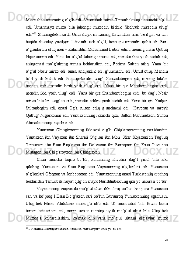 Mironshoh mirzoning o’g’li edi. Mironshoh mirzo Temurbekning uchunchi o’g’li
edi.   Umarshayx   mirzo   bila   jahongir   mirzodin   kichik.   Shohruh   mirzodin   ulug’
edi.” 23
  Shuningdek asarda Umarshayx mirzoning farzandlari ham  berilgan va ular
haqida   shunday   yozilgan   “   Avlodi:   uch   o’g’il,   besh   qiz   mirzodin   qolib   edi.   Bori
o’glonlardin uluq men – Zahiriddin Muhammad Bobur edim, mening onam Qutluq
Nigorxonim edi. Yana bir o’g’ul Jahongir mirzo edi, mendin ikki yosh kichik edi,
aningonasi   mo’g’ulning   tuman   beklaridinn   edi,   Fotima   Sulton   otliq.   Yana   bir
o’g’ul  Nosir   mirzo  edi,  onasi   andijonlik edi,  g’unchachi  edi,  Umid otliq. Mendin
to’rt   yosh   kichik   edi.   Bori   qizlaridin   ulug’   Xonzodabegim   edi,   mening   bilabir
tuqqon   erdi,   mendin   besh   yosh   ulug’   erdi.   Yana   bir   qiz   Mehrbonubegim   erdi,
mendin   ikki   yosh   ulug’   erdi.   Yana   bir   qiz   Shahrbonubegim   erdi,   bu   dag’i   Nosir
mirzo  bila bir  tuqg’on erdi,  mendin sekkiz  yosh  kichik  edi. Yana  bir  qiz  Yodgor
Sultonbegim   edi,   onasi   Og’a   sulton   otliq   g’unchachi   edi.   “Havotun   va   saroyi:
Qutlug’ Nigorxonim edi, Yunusxonning ikkinchi qizi, Sulton Mahmudxon, Sulton
Ahmadxonning egachisi edi.
      Yunusxon   Chingizxonning   ikkinchi   o’g’li   Chig’atoyxonning   naslidandur.
Yunusxon   ibn   Vaysxon   ibn   Sherali   O’g’lon   ibn   Mbn     Xizr   Xojaxonibn   Tug’luq
Temurxon   ibn   Esan   Bug’axon   ibn   Do’vaxon   ibn   Baroqxon   ibn   Esun   Tuva   ibn
Mutugon ibn Chig’atoyxon ibn Chingizxon.
      Chun   muncha   taqrib   bo’ldi,   xonlarning   ahvolini   dag’I   ijmol   bila   zikr
qilaling.   Yunusxon   va   Esan   Bug’axon   Vaysxonning   o’g’lonlari   edi.   Yunusxon
o’g’lonlari Ofoqxon va Jonboboxon edi. Yunusxonning onasi Turkistonliq qipchoq
beklaridan Temurbek rioyat qilg’on shayx Nuriddinbekning qizi yo nabirasi bo’lur.
      Vaysxonning voqeasida mo’g’ul ulusi ikki fariq bo’lur. Bir pora Yunusxon
sari va ko’prog’I Esan Bo’g’axon sari bo’lur. Burunroq Yunusxonning egachisini
Ulug’bek   Mirzo   Abdulaziz   mirzog’a   olib   edi.   Ul   munosabat   bila   Erzan   borin
tuman   beklaridan   edi,   xonni   uch-to’rt   ming   uylik   mo’g’ul   ulusi   bila   Ulug’bek
Mirzog’a   kelturdilarkim,   ko’mak   olib   yana   mo’g’ul   ulusini   olg’aylar,   mirzo
23
 L.P.Sharma. Boburiylar saltanati. Toshkent. “Ma’naviyat”. 1998-yil  65-bet.
28 