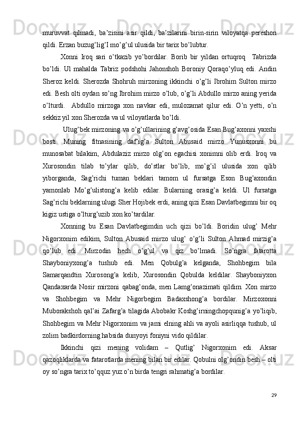 muruvvat   qilmadi,   ba’zisini   asir   qildi,   ba’zilarini   birin-sirin   viloyatqa   pereshon
qildi. Erzan buzug’lig’I mo’g’ul ulusida bir tarix bo’lubtur.
     Xonni   Iroq   sari   o’tkazib   yo’bordilar.   Borib   bir   yildan   ortuqroq     Tabrizda
bo’ldi.   Ul   mahalda   Tabriz   podshohi   Jahonshoh   Boroniy   Qoraqo’yluq   edi.   Andin
Sheroz   keldi.   Sherozda   Shohruh   mirzoning   ikkinchi   o’g’li   Ibrohim   Sulton   mirzo
edi. Besh olti oydan so’ng Ibrohim mirzo o’lub, o’g’li Abdullo mirzo aning yerida
o’lturdi.     Abdullo   mirzoga   xon   navkar   edi,   mulozamat   qilur   edi.   O’n   yetti,   o’n
sekkiz yil xon Sherozda va ul viloyatlarda bo’ldi.
           Ulug’bek mirzoning va o’g’ullarining g’avg’osida Esan Bug’axonni yaxshi
bosti.   Muning   fitnasining   daf’ig’a   Sulton   Abusaid   mirzo   Yunusxonni   bu
munosabat   bilakim,   Abdulaziz   mirzo   olg’on   egachisi   xonimni   olib   erdi.   Iroq   va
Xurosondin   tilab   to’ylar   qilib,   do’stlar   bo’lib,   mo’g’il   ulusida   xon   qilib
yiborganda,   Sag’richi   tuman   beklari   tamom   ul   fursatga   Eson   Bug’axondin
yamonlab   Mo’g’ulistong’a   kelib   edilar.   Bularning   orasig’a   keldi.   Ul   fursatga
Sag’richi beklarning ulugi Sher Hojibek erdi, aning qizi Esan Davlatbegimni bir oq
kigiz ustiga o’lturg’uzib xon ko’tardilar.
Xonning   bu   Esan   Davlatbegimdin   uch   qizi   bo’ldi.   Boridin   ulug’   Mehr
Nigorxonim   edikim,   Sulton   Abusaid   mirzo   ulug’   o’g’li   Sulton   Ahmad   mirzig’a
qo’lub   edi.   Mirzodin   hech   o’g’ul   va   qiz   bo’lmadi.   So’ngra   fatarotta
Shayboniyxong’a   tushub   edi.   Men   Qobulg’a   kelganda,   Shohbegim   bila
Samarqandtin   Xurosong’a   kelib,   Xurosondin   Qobulda   keldilar.   Shayboniyxon
Qandaxarda   Nosir   mirzoni   qabag’onda,   men   Lamg’onazimati   qildim.   Xon   mirzo
va   Shohbegim   va   Mehr   Nigorbegim   Badaxshong’a   bordilar.   Mirzoxonni
Muborakshoh qal’ai Zafarg’a tilagida Abobakr Koshg’irningchopqunig’a yo’liqib,
Shohbegim va Mehr Nigorxonim va jami elning ahli va ayoli asirliqqa tushub, ul
zolim badkirdorning habsida dunyoyi foniyni vido qildilar.
Ikkinchi   qizi   mening   volidam   –   Qutlig’   Nigorxonim   edi.   Aksar
qazoqliklarda va fatarotlarda mening bilan bir edilar. Qobulni olg’ondin besh – olti
oy so’ngra tarix to’qquz yuz o’n birda tengri rahmatig’a bordilar.
29 